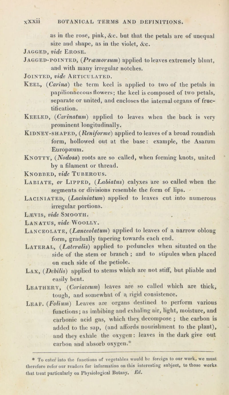 as in the rose, pink,&c. but that the petals are of unequal size and shape, as in the violet, &c. Jagged, vide Erose. Jagged-pointed, (Prcemorsum) applied to leaves extremely blunt, and with many irregular notches. Jointed, vide Articulated. Keel, (Carina) the term keel is applied to two of the petals in papilionaceous flowers; the keel is composed of two petals, separate or united, and encloses the internal organs of fruc- tification. Keeled, (Carinatum) applied to leaves when the back is very prominent longitudinally. Kidney-shaped, (Reniforme) applied to leaves of a broad roundish form, hollowed out at the base: example, the Asarum Europseum. Knotty, (Nodosa) roots are so called, when forming knots, united by a filament or thread. Knobbed, vide Tuberous. Labiate, or Lipped, (Labialus) calyxes are so called when the segments or divisions resemble the form of lips. Laciniated, (Laciniatum) applied to leaves cut into numerous irregular portions. LiEVis, vide Smooth. Lanatus, vide Woolly. Lanceolate, (Lanceolatum) applied to leaves of a narrow oblong form, gradually tapering towards each end. Lateral, (Lateralis) applied to peduncles when situated on the side of the stem or branch ; and to stipules when placed on each side of the petiole. Lax, (Debilis) applied to stems which are not stiff, but pliable and easily bent. Leathery, (Coriaceum) leaves are so called which are thick, tough, and somewhat of a rigid consistence. Leaf. (Folium) Leaves are organs destined to perform various functions; as imbibing and exhaling air, light, moisture, and carbonic acid gas, which they decompose ; the carbon is added to the sap, (and affords nourishment to the plant), and they exhale the oxygen: leaves in the dark give out carbon and absorb oxygen.' * To enter into the functions of vegetables would be foreign to our work, we must therefore refer our readers for information on this interesting subject, to those works that treat particularly on Physiological Botany. E(l.