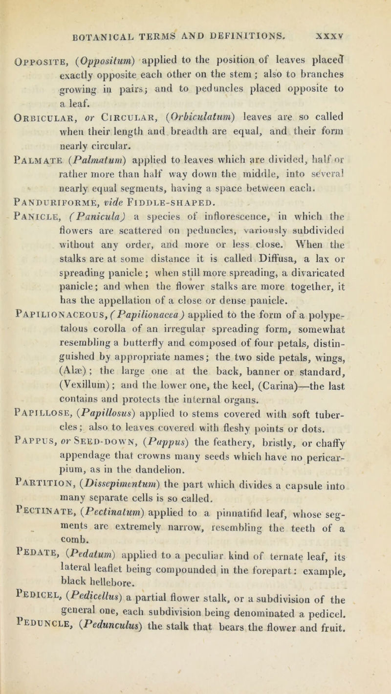 Opposite, (Opposition) applied to the position of leaves placed exactly opposite each other on the stem ; also to branches growing in pairs3 and to peduncles placed opposite to a leaf. Orbicular, or Circular, (Orbiculatum) leaves are so called when their length and breadth are equal, and their form nearly circular. Palmate (Palmatum) applied to leaves which are divided, half or ratlier more than half way down the middle, into several nearly equal segments, having a space between each. Panduriforme, vide Fiddle-shaped. Panicle, (Panicula) a species of inflorescence, in which the flowers are scattered on peduncles, variously subdivided without any order, and more or less close. When the stalks are at some distance it is called Diffusa, a lax or spreading panicle ; when still more spreading, a divaricated panicle; and when the flower stalks are more together, it has the appellation of a close or dense panicle. Papilionaceous, (Papilionacea) applied to the form of a polype- talous corolla of an irregular spreading form, somewhat resembling a butterfly and composed of four petals, distin- guished by appropriate names; the two side petals, wings, (AUc); the large one at the back, banner or standard, (Vexillum); and ihe lower one, the keel, (Carina)—the last contains and protects the internal organs. Papillose, (Papillosus) applied to stems covered with soft tuber- cles; also to leaves covered with fleshy points or dots. Pappus, or Seed-down, (Pappus) the feathery, bristly, or chaffy appendage that crowns many seeds which have no pericar- pium, as in the dandelion. Partition, (.Dissepimentum) the part which divides a capsule into many separate cells is so called. Pectinate, (Pectinalum) applied to a pinnatifid leaf, whose seg- ments arc extremely narrow, resembling the teeth of a comb. 1 edate, (Pedatum) applied to a peculiar kind of ternate leaf, its lateral leaflet being compounded in the forepart: example, black hellebore. Pedicel, (Pedicellus) a partial flower stalk, or a subdivision of the general one, each subdivision being denominated a pedicel. 1 eduncle, (Pedunculus) the stalk that bears the flower and fruit.