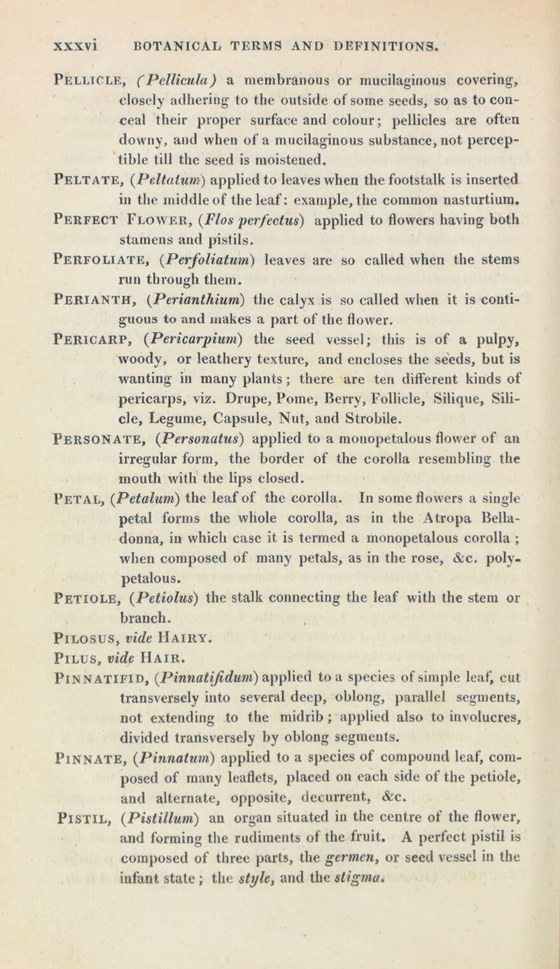 Pellicle, (Pellicula) a membranous or mucilaginous covering, closely adhering to the outside of some seeds, so as to con- ceal their proper surface and colour; pellicles are often downy, and when of a mucilaginous substance, not percep- tible till the seed is moistened. Peltate, (Pcitatum) applied to leaves when the footstalk is inserted in the middle of the leaf: example, the common nasturtium. Perfect Flower, (Flos perfectus) applied to flowers having both stamens and pistils. Perfoliate, (Perfoliatum) leaves are so called when the stems run through them. Perianth, (Perianthium) the calyx is so called when it is conti- guous to and makes a part of the flower. Pericarp, (Pericarpium) the seed vessel; this is of a pulpy, woody, or leathery texture, and encloses the seeds, but is wanting in many plants; there are ten different kinds of pericarps, viz. Drupe, Pome, Berry, Follicle, Silique, Sili- cle, Legume, Capsule, Nut, and Strobile. Personate, (Personatus) applied to a monopetalous flower of an irregular form, the border of the corolla resembling the mouth with the lips closed. Petal, (Petalum) the leaf of the corolla. In some flowers a single petal forms the whole corolla, as in the Atropa Bella- donna, in which case it is termed a monopetalous corolla ; when composed of many petals, as in the rose, &c. polv- petalous. Petiole, (Petiolus) the stalk connecting the leaf with the stem or branch. Pilosus, vide Hairy. Pilus, vide Hair. Pinnatifid, {Pinnatifidum) applied to a species of simple leaf, cut transversely into several deep, oblong, parallel segments, not extending to the midrib; applied also to involucres, divided transversely by oblong segments. Pinnate, (Pinnatum) applied to a species of compound leaf, com- posed of many leaflets, placed on each side of the petiole, and alternate, opposite, decurrent, &c. Pistil, (Pistillum) an organ situated in the centre of the flower, and forming the rudiments of the fruit. A perfect pistil is composed of three parts, the germcn, or seed vessel in the infant state; the style, and the stigma*