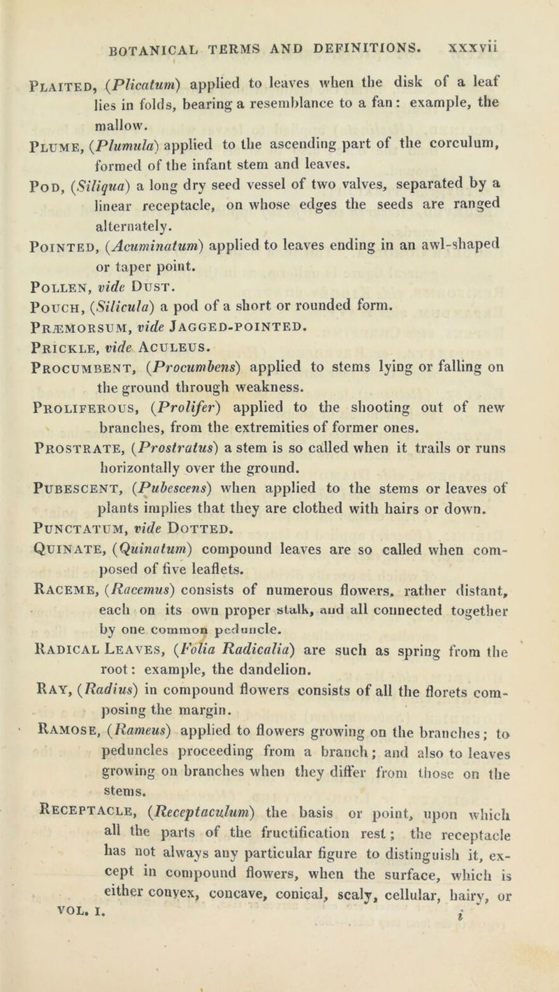 I . Plaited, (Plicatiim) applied to leaves when the disk of a leaf lies in folds, bearing a resemblance to a fan: example, the mallow. Plume, (Plumula) applied to the ascending part of the corculum, formed of the infant stem and leaves. Pod, (Siliqua) a long dry seed vessel of two valves, separated by a linear receptacle, on whose edges the seeds are ranged alternately. Pointed, (Acuminatum) applied to leaves ending in an awl-shaped or taper point. Pollen, vide Dust. Pouch, (Silicula) a pod of a short or rounded form. Prjemorsum, vide Jagged-pointed. Prickle, vide Aculeus. Procumbent, (Procumbens) applied to stems lymg or falling on the ground through weakness. Proliferous, (Prolifer) applied to the shooting out of new branches, from the extremities of former ones. Prostrate, (Prostratus) a stem is so called when it trails or runs horizontally over the ground. Pubescent, (Pubescens) when applied to the stems or leaves of plants implies that they are clothed with hairs or down. Punctatum, vide Dotted. Quin ate, (Quinatum) compound leaves are so called when com- posed of five leaflets. Raceme, (Racemus) consists of numerous flowers, rather distant, each on its own proper stalk, and all connected together by one common peduncle. Radical Leaves, (Folia Radicalia) are such as spring from the root: example, the dandelion. Ray, (Radius) in compound flowers consists of all the florets com- posing the margin. Ramose, (Rameus) applied to flowers growing on the branches; to peduncles proceeding from a branch; and also to leaves growing on branches when they differ from those on the stems. Receptacle, (Receptaculum) the basis or point, upon which all the parts of the fructification rest; the receptacle has not always any particular figure to distinguish it, ex- cept in compound flowers, when the surface, which is either convex, concave, conical, scaly, cellular, hairy, or vol. i. i