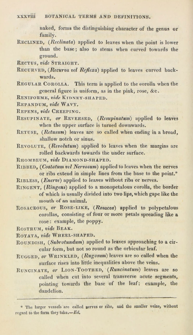 naked, lorms the distinguishing character of the genus or family. RECLINED, (Reclinata) applied to leaves when the point is lower than the base; also to stems when curved towards the ground. Rectus, vide Straight. Recurved, (Recurva vel Rejlexa) applied to leaves curved back- wards. Regular Corolla. This term is applied to the corolla when the general figure is uniform, as in the pink, rose, &c. ReNIFORME, vide KmNKY-SHAPED. Repandum, vide Wavy. Repens, vide Creeping. Resupinate, or Reversed, (Resupinatum) applied to leaves when the upper surface is turned downwards. Retuse, (Retusum) leaves are so called when ending in a broad, shallow notch or sinus. Revolute, (Revolutum) applied to leaves when the margins are rolled backwards towards the under surface. Rhomreum, vide Diamond-shaped. Ribbed, (Costatum vel Nervosum) applied to leaves when the nerves or ribs extend in simple lines from the base to the point.* Ribless, (Enerve) applied to leaves without ribs or nerves. Ringent, (Ringens) applied to a monopetalous corolla, the border of which is usually divided into two lips, which gape like the mouth of an animal. Rosaceous, or Rose-like, (Rosacea) applied to polypetalous corollas, consisting of four or more petals spreading like a rose: example, the poppy. Rostrum, vide Beak. Rotata, vide Wheel-shaped. Roundish, (Subrotundum) applied to leaves approaching to a cir- cular form, but not so round as the orbicular leaf. Rugged, or Wrinkled, (Rugosum) leaves are so called when the surface rises into little inequalities above the veins. Runcinate, or Lion-Toothed, (Runcinatum) leaves are so called when cut into several transverse acute segments, pointing towards the base of the leaf; example, the dandelion. * The larger vessels are called nerves or ribs, and the smaller veins, without regard to the form they take.—Ed.