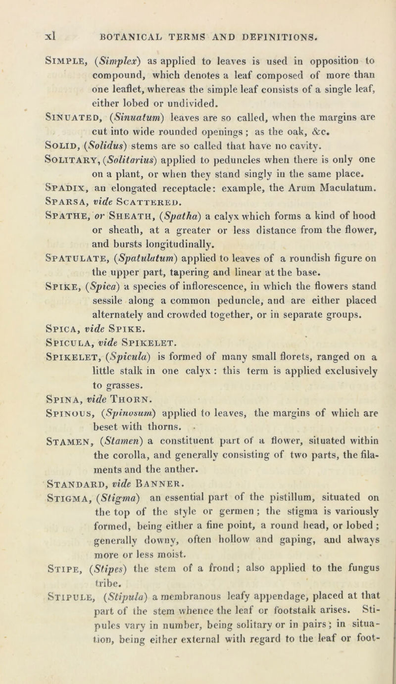 Simple, (Simplex) as applied to leaves is used in opposition to compound, which denotes a leaf composed of more than one leaflet, whereas the simple leaf consists of a single leaf, either lobed or undivided. Sinuated, (Sinualum) leaves are so called, when the margins are cut into wide rounded openings; as the oak, &c. Solid, (Solidus) stems are so called that have no cavity. Solitary, (Solitarius) applied to peduncles when there is only one on a plant, or when they stand singly in the same place. Spadix, an elongated receptacle: example, the Arum Maculatum. Sparsa, vide Scattered. Spathe, or Sheath, (Spatha) a calyx which forms a kind of hood or sheath, at a greater or less distance from the flower, and bursts longitudinally. Spatulate, (Spatulatum) applied to leaves of a roundish figure on the upper part, tapering and linear at the base. Spike, (Spica) a species of inflorescence, in which the flowers stand sessile along a common peduncle, and are either placed alternately and crowded together, or in separate groups. Spica, vide Spike. Spicula, vide Spikelet. Spikelet, (Spicula) is formed of many small florets, ranged on a little stalk in one calyx : this term is applied exclusively to grasses. Spina, vide Thorn. Spinous, (Spinosurn) applied to leaves, the margins of which are beset with thorns. . STAMEN, (Stamen) a constituent part of a flower, situated within the corolla, and generally consisting of two parts, the fila- ments and the anther. Standard, vide Banner. Stigma, (Stigma) an essential part of the pistillum, situated on the top of the style or germen ; the stigma is variously formed, being either a fine point, a round head, or lobed ; generally downy, often hollow and gaping, and always more or less moist. Stipe, (Stipes) the stem of a frond; also applied to the fungus tribe. Stipule, (Stipula) a membranous leafy appendage, placed at that part of the stem whence the leaf cr footstalk arises. Sti- pules vary in number, being solitary or in pairs ; in situa- tion, being either external with regard to the leaf or foot-