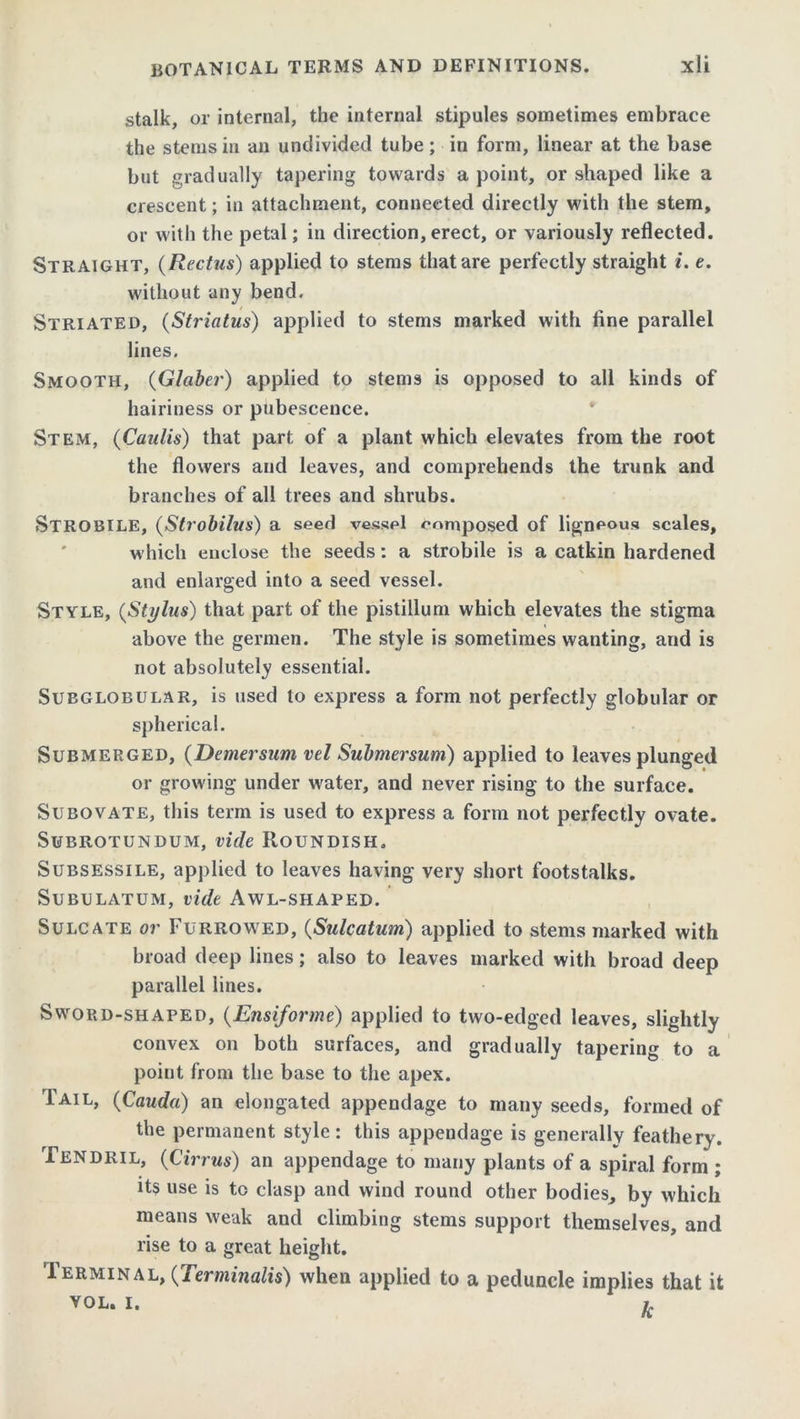stalk, or internal, the internal stipules sometimes embrace the stems in an undivided tube; in form, linear at the base but gradually tapering towards a point, or shaped like a crescent; in attachment, connected directly with the stem, or with the petal; in direction,erect, or variously reflected. Straight, (Rectus) applied to stems that are perfectly straight «. e. without any bend. Striated, (Striatus) applied to stems marked with fine parallel lines. Smooth, (Glaber) applied to stems is opposed to all kinds of hairiness or pubescence. Stem, (Caulis) that part of a plant which elevates from the root the flowers and leaves, and comprehends the trunk and branches of all trees and shrubs. Strobile, (Strobilus) a seed vessel composed of ligneous scales, which enclose the seeds: a strobile is a catkin hardened and enlarged into a seed vessel. Style, (Stylus) that part of the pistillum which elevates the stigma above the germen. The style is sometimes wanting, and is not absolutely essential. Subglobular, is used to express a form not perfectly globular or spherical. Submerged, (Demersum vel Submersum) applied to leaves plunged or growing under water, and never rising to the surface. Subovate, this term is used to express a form not perfectly ovate. Subrotundum, vide Roundish. Subsessile, applied to leaves having very short footstalks. Subulatum, vide Awl-shaped. Sulcate or Furrowed, (Sulcatum) applied to stems marked with broad deep lines; also to leaves marked with broad deep parallel lines. Sword-shaped, (Ensiforme) applied to two-edged leaves, slightly convex on both surfaces, and gradually tapering to a point from the base to the apex. Tail, (Cauda) an elongated appendage to many seeds, formed of the permanent style: this appendage is generally feathery. Tendril, (Cirrus) an appendage to many plants of a spiral form ; its use is to clasp and wind round other bodies, by which means weak and climbing stems support themselves, and rise to a great height. Terminal, (Terminals) when applied to a peduncle implies that it vol. i. h