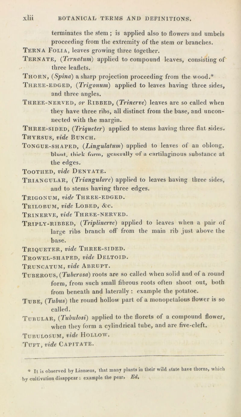terminates the stem ; is applied also to flowers and umbels proceeding from the extremity of the stem or branches. Terna Folia, leaves growing three together. Tern ate, (Ternatum) applied to compound leaves, consisting of three leaflets. Thorn, (Spina) a sharp projection proceeding from the wood.* Three-edged, (Trigonum) applied to leaves having three sides, and three angles. Three-nerved, or Ribbed, (Trinerve) leaves are so called when they have three ribs, all distinct from the base, and uncon- nected with the margin. Three-sided, (Triqneter) applied to stems having three flat sides. Thyrsus, vide Bunch. Tongue-shaped, (Lingulatum) applied to leaves of an oblong, blunt, thick form, generally of a cartilaginous substance at the edges. Toothed, vide Dentate. Triangular, (Triangulare) applied to leaves having three sides, and to stems having three edges. Trigonum, vide Three-edged. Trilobum, vide Lobed, &c. Trinerve, vide Three-nerved. Triply-ribbed, (Triplinerve) applied to leaves when a pair of lar^e ribs branch oft' from the main rib just above the base. Triqueter, vide Three-sided. Trowel-shaped, vide Deltoid. Truncatum, vide Abrupt. Tuberous, (Tuberosa) roots are so called when solid and of a round form, from such small fibrous roots often shoot out, both from beneath and laterally : example the potatoe. Tube, (Tubus) the round hollow part of a monopetalous flower is so called. Tubular, (Tubulosi) applied to the florets of a compound flower, when they form a cylindrical tube, and are five-cleft. Tubulosum, vide Hollow. Titft, vide Capitate. * It is observed by Linna>us, that, many plants in their wild state have thorns, which by cultivation disappear : example the pear. Ed.
