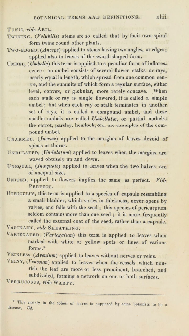 Tunic, vide Aril. Twining, (Volubilis) stems are so called that by their own spiral form twine round other plants. Two-edged, (Anceps) applied to stems having two angles, or edges; applied also to leaves of the sword-shaped form. Umbel, (Umbella) this term is applied to a peculiar form of inflores- cence : an umbel consists of several flower stalks or rays, nearly equal in length, which spread from one common cen- tre, and the summits of which form a regular surface, either level, convex, or globular, more rarely concave. When each stalk or ray is single flowered, it is called a simple umbel; but when each ray or stalk terminates in another set of rays, it is called a compound umbel, and these smaller umbels are called Umbellatce, or partial umbels: the carrot, parsley, hemlock, &.c. aic examples ot the com- pound umbel. Unarmed, (Inerme) applied to the margins of leaves devoid of spines or thorns. Undulated, (Undulatum) applied to leaves when the margins are waved obtusely up and down. Unequal, (Incequale) applied to leaves when the two halves are of unequal size. United, applied to flowers implies the same as perfect. Fide Perfect. Utriculus, this term is applied to a species of capsule resembling a small bladder, which varies in thickness, never opens by valves, and falls with the seed ; this species of pericarpium seldom contains more than one seed ; it is more frequently called the external coat of the seed, rather than a capsule. Vaginant, vide Sheathing. Variegated, (Varicgatum) this term is applied to leaves when marked with white or yellow spots or lines of various forms.* Veinless, (Avenium) applied to leaves without nerves or veins. Veiny, (Venosum) applied to leaves when the vessels which nou- rish the leaf are more or less prominent, branched, and subdivided, forming a network on one or both surfaces. Verrucosus, vide Warty; * This disease. variety in the colour of leaves is supposed by some botanists to be Ed. a