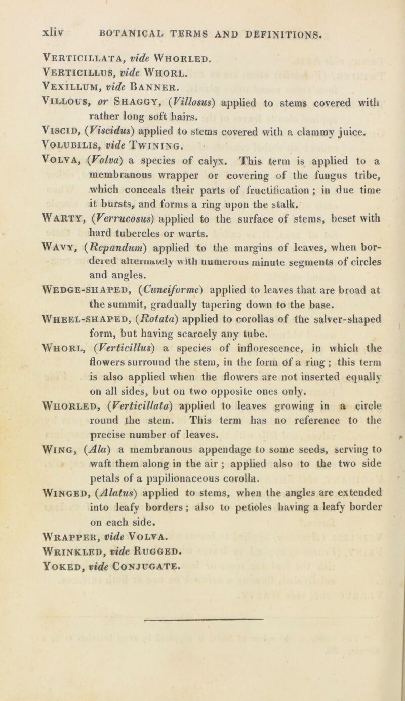 Verticillata, vide Whorled. Verticillus, vide Whorl. Vexillum, vide Banner. Villous, or Shaggy, (Villosus) applied to stems covered with rather long soft hairs. Viscid, (Viscidus) applied to stems covered with a clammy juice. Volubilis, vide Twining. Volya, (Volvo,) a species of calyx. This term is applied to a membranous wrapper or covering of the fungus tribe, which conceals their parts of fructification ; in due time it bursts, and forms a ring upon the stalk. Warty, (Verrucosus) applied to the surface of stems, beset with hard tubercles or warts. Wavy, (Repandum) applied to the margins of leaves, when bor- dered alternately with numerous minute segments of circles and angles. Wedge-shaped, (Cuneiforme) applied to leaves that are broad at the summit, gradually tapering down to the base. Wheel-shaped, (Rotata) applied to corollas of the salver-shaped form, but having scarcely any tube. Whorl, (Verticillus) a species of inflorescence, in which the flowers surround the stem, in the form of a ring ; this term is also applied when the flowers are not inserted equally on all sides, but on two opposite ones only. Whorled, (Verticillata) applied to leaves growing in a circle round the stem. This term has no reference to the precise number of leaves. Wing, {Ala) a membranous appendage to some seeds, serving to waft them along in the air ; applied also to the two side petals of a papilionaceous corolla. Winged, (Alatus) applied to stems, when the angles are extended into leafy borders; also to petioles having a leafy border on each side. Wrapper, vide Volva. Wrinkled, vide Rugged. Yoked, vide Conjugate.