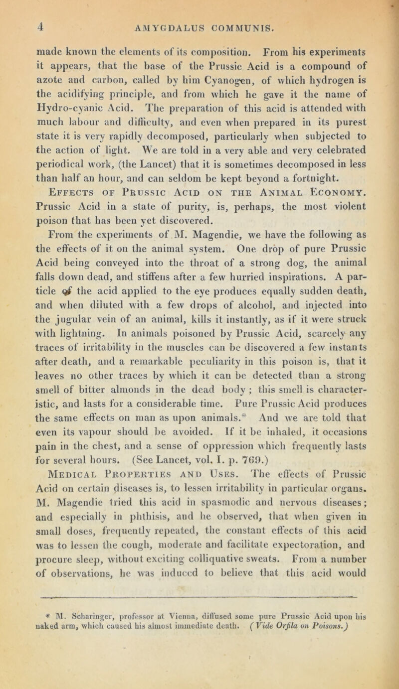 made known the elements of its composition. From his experiments it appears, that the base of the Prussic Acid is a compound of azote and carbon, called by him Cyanogen, of which hydrogen is the acidifying principle, and from which he gave it the name of Hydro-cyanic Acid. The preparation of this acid is attended with much labour and difficulty, and even when prepared in its purest state it is very rapidly decomposed, particularly when subjected to the action of light. We are told in a very able and very celebrated periodical work, (the Lancet) that it is sometimes decomposed in less than half an hour, and can seldom be kept beyond a fortnight. Effects of Prussic Acid on the Animal Economy. Prussic Acid in a state of purity, is, perhaps, the most violent poison that has been yet discovered. From the experiments of M. Magendie, we have the following as the effects of it on the animal system. One drop of pure Prussic Acid being conveyed into the throat of a strong dog, the animal falls down dead, and stiffens after a few hurried inspirations. A par- ticle the acid applied to the eye produces equally sudden death, and when diluted with a few drops of alcohol, and injected into the jugular vein of an animal, kills it instantly, as if it were struck with lightning. In animals poisoned by Prussic Acid, scarcely any traces of irritability in the muscles can be discovered a few instants after death, and a remarkable peculiarity in this poison is, that it leaves no other traces by which it can be detected than a strong smell of bitter almonds in the dead body ; this smell is character- istic, and lasts for a considerable time. Pure Prussic Acid produces the same effects on man as upon animals.* And we are told that even its vapour should be avoided. If it be inhaled, it occasions pain in the chest, and a sense of oppression which frequently lasts for several hours. (See Lancet, vol. I. p. 7G9.) Medical Properties and Uses. The effects of Prussic Acid on certain diseases is, to lessen irritability in particular organs. M. Magendie tried this acid in spasmodic and nervous diseases; and especially in phthisis, and he observed, that when given in small doses, frequently repeated, the constant effects of this acid was to lessen the cough, moderate and facilitate expectoration, and procure sleep, without exciting colliquative sweats. From a number of observations, he was induced to believe that this acid would * M. Scharinger, professor at Vienna, diffused some pure Prussic Acid upon his uaked arm, which caused his almost immediate death. (Vide Orjila on Poisons.) !