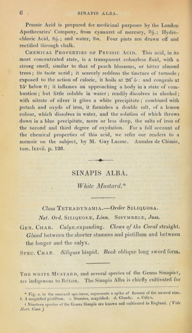 Prussic Acid is prepared for medicinal purposes by the London Apothecaries’ Company, from cyanuret of mercury, Ibj.; Hydro- chloric Acid, Ibj.; and water, Ibv. Four pints are drawn off and rectified through chalk. Chemical Properties of Prussic Acid. This acid, in its most concentrated state, is a transparent colourless fluid, with a strowg smell, similar to that of peach blossoms, or bitter almond trees ; its taste acrid ; it scarcely reddens the tincture of turnsole ; exposed to the action of caloric, it boils at 26° 5': and congeals at 15° below 0; it inflames on approaching a body in a state of com- bustion ; but little soluble in water; readily dissolves in alcohol; with nitrate of silver it gives a white precipitate ; combined with potash and oxyde of iron, it furnishes a double salt, of a lemon colour, which dissolves in water, and the solution of which throws down in a blue precipitate, more or less deep, the salts of iron of the second and third degree of oxydation. For a full account of the chemical properties of this acid, we refer our readers to a memoir on the subject, by M. Gay Lussac. Annales de Chimie, tom. Ixxvii, p. 128. SINAPIS ALBA. Wh ite Mustarcl. * Class Tetradynamia.—Order Siliquosa. Nat. Ord. Siliquosa:, Linn. Sisymbria:, Juss. Gen. Char. Calyx^expanding. Claws of the Coral straight. Gland between the shorter stamens and pistillum and between the longer and the calyx. Spec. Char. Siliques hispid. Beak oblique long sword form. The white Mustard, and several species ot the Genus Sinapisf, are indigenous to Britain. The Sinapis Alba is chiefly cultivated loi * Fig. a. in the annexed specimen, represents a spike of flowers of the natural size. b. A magnified pistillum. c. Stamina, magnified, d. Glands, e. Calyx. t Nineteen species of the Genus Sinapis are known and cultivated in England, ft ide Jlort. Cant.)
