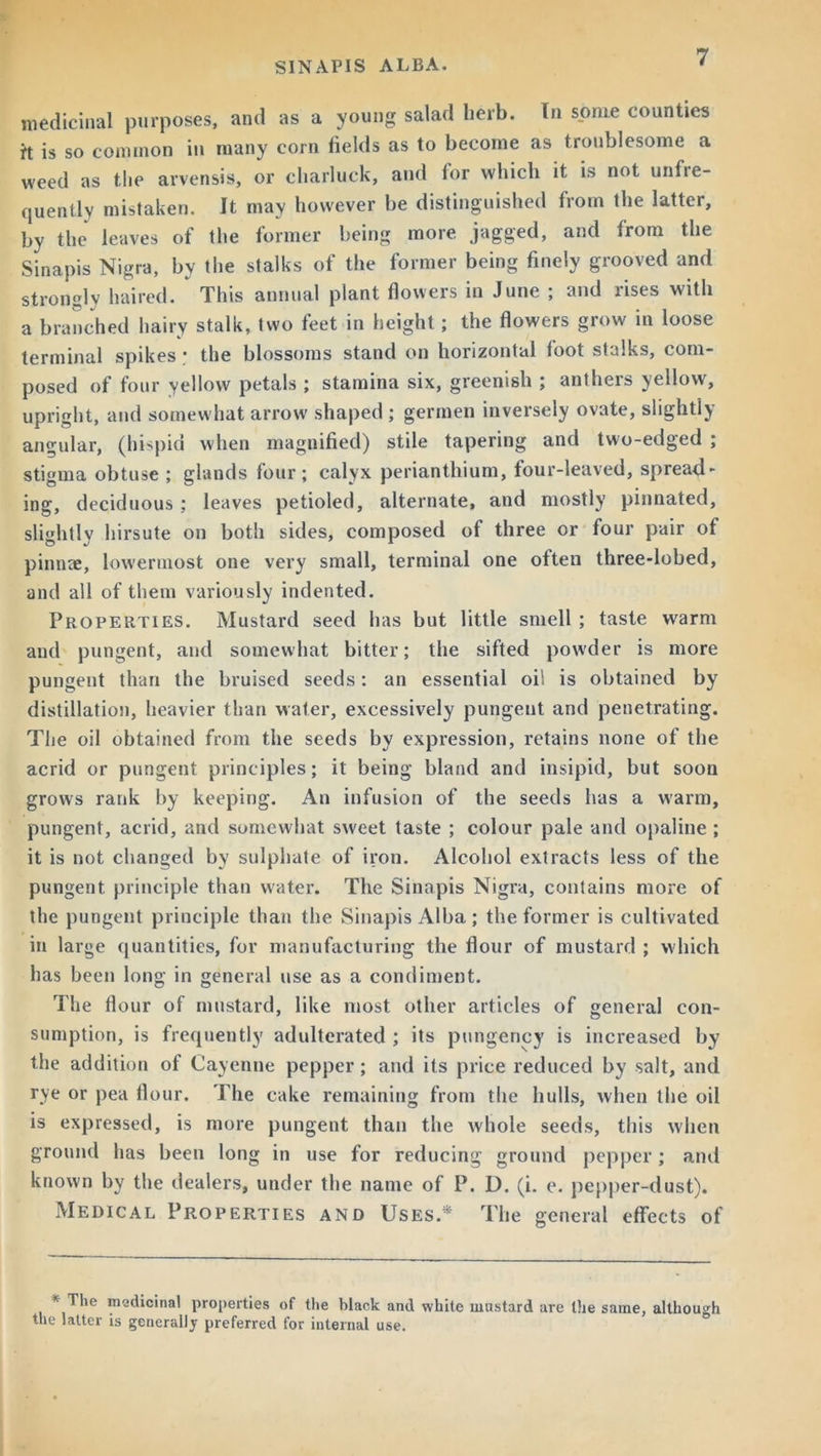 medicinal purposes, and as a young salad herb. In some counties it is so common in many corn fields as to become as troublesome a weed as the arvensis, or cliarluck, and for which it is not unfre- quently mistaken. It may however he distinguished from the latter, by the leaves of the former being more jagged, and from the Sinapis Nigra, by the stalks of the former being finely grooved and strongly haired. This annual plant flowers in June ; and rises with a branched hairy stalk, two feet in height; the flowers grow in loose terminal spikes • the blossoms stand on horizontal foot stalks, com- posed of four yellow petals ; stamina six, greenish ; anthers yellow, upright, and somewhat arrow shaped ; germen inversely ovate, slightly angular, (hispid when magnified) stile tapering and two-edged ; stigma obtuse ; glands four; calyx perianthium, four-leaved, spread- ing, deciduous ; leaves petioled, alternate, and mostly pinnated, slightly hirsute on both sides, composed of three or four pair of pinnae, lowermost one very small, terminal one often three-lobed, and all of them variously indented. Properties. Mustard seed has but little smell ; taste wrarm and pungent, and somewhat bitter; the sifted powder is more pungent than the bruised seeds: an essential oil is obtained by distillation, heavier than water, excessively pungent and penetrating. The oil obtained from the seeds by expression, retains none of the acrid or pungent principles; it being bland and insipid, but soon grows rank by keeping. An infusion of the seeds has a warm, pungent, acrid, and somewhat sweet taste ; colour pale and opaline ; it is not changed by sulphate of iron. Alcohol extracts less of the pungent, principle than water. The Sinapis Nigra, contains more of the pungent principle than the Sinapis Alba ; the former is cultivated in large quantities, for manufacturing the flour of mustard ; which has been long in general use as a condiment. The flour of mustard, like most other articles of general con- sumption, is frequently adulterated ; its pungency is increased by the addition of Cayenne pepper ; and its price reduced by salt, and rye or pea flour. The cake remaining from the hulls, when the oil is expressed, is more pungent than the whole seeds, this when ground has been long in use for reducing ground pepper; and known by the dealers, under the name of P. D. (i. e. pepper-dust). Medical Properties and Uses.* The general effects of < The medicinal properties of the black and white mustard are the same, although the latter is generally preferred for internal use.
