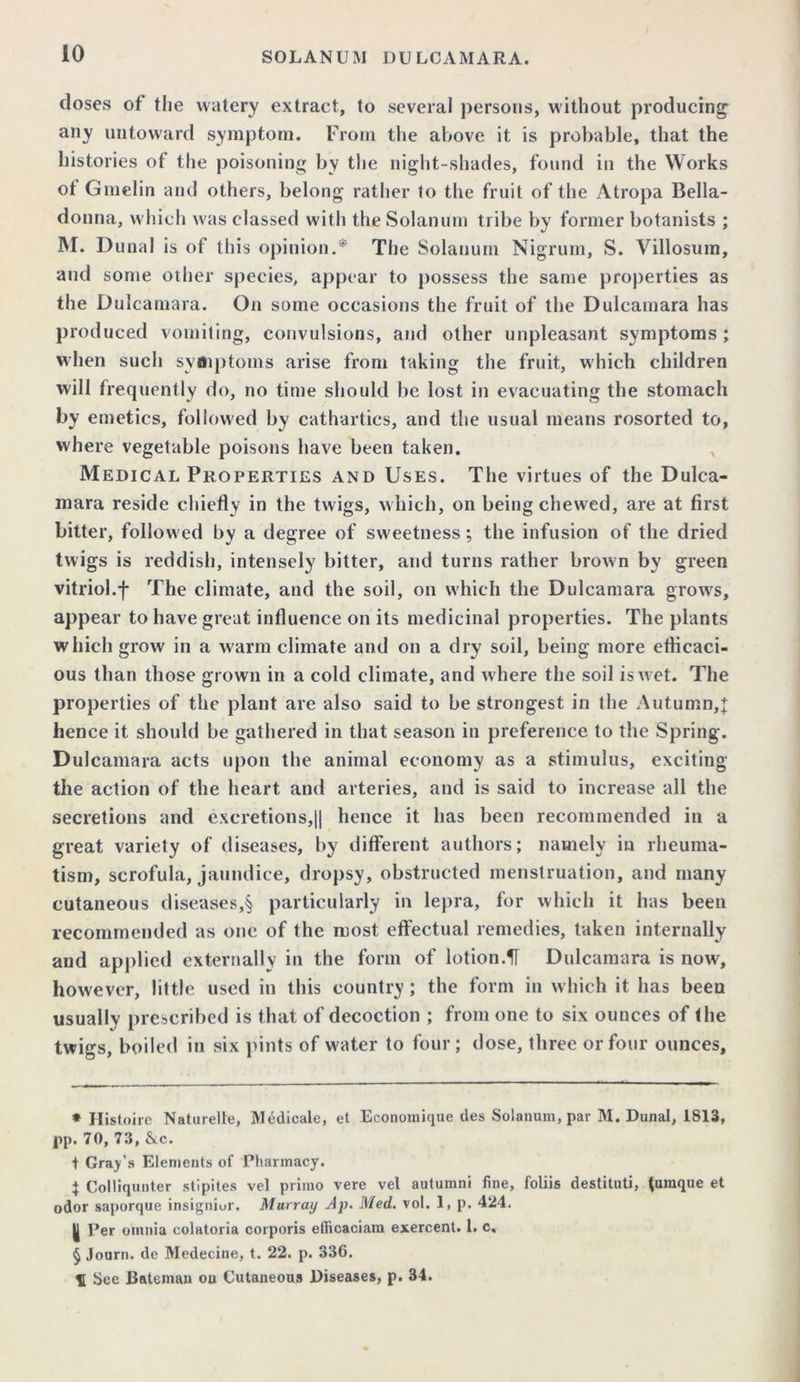 doses of the watery extract, to several persons, without producing any untoward symptom. From the above it is probable, that the histories of the poisoning by the night-shades, found in the Works ot Gmelin and others, belong rather to the fruit of the Atropa Bella- donna, which was classed with the Solan urn tribe by former botanists ; M. Dunal is of this opinion.* * * § The Solanum Nigrum, S. Villosum, and some other species, appear to possess the same properties as the Dulcamara. On some occasions the fruit of the Dulcamara has produced vomiting, convulsions, and other unpleasant symptoms ; when such symptoms arise from taking the fruit, which children will frequently do, no time should be lost in evacuating the stomach by emetics, followed by cathartics, and the usual means rosorted to, where vegetable poisons have been taken. Medical Properties and Uses. The virtues of the Dulca- mara reside chiefly in the twigs, which, on being chewed, are at first bitter, followed by a degree of sweetness; the infusion of the dried twigs is reddish, intensely bitter, and turns rather brown by green vitriol.f The climate, and the soil, on which the Dulcamara grows, appear to have great influence on its medicinal properties. The plants which grow in a warm climate and on a dry soil, being more efficaci- ous than those grown in a cold climate, and where the soil is wet. The properties of the plant are also said to be strongest in the Autumn,% hence it should be gathered in that season in preference to the Spring. Dulcamara acts upon the animal economy as a stimulus, exciting the action of the heart and arteries, and is said to increase all the secretions and excretions,|| hence it has been recommended in a great variety of diseases, by different authors; namely in rheuma- tism, scrofula, jaundice, dropsy, obstructed menstruation, and many cutaneous diseases,§ particularly in lepra, for which it has been recommended as one of the most effectual remedies, taken internally and applied externally in the form of lotion.51 Dulcamara is now, however, little used in this country; the form in which it has beeu usually prescribed is that of decoction ; from one to six ounces of the twigs, boiled in six pints of water to four; dose, three or four ounces. * Histoire Naturelle, Medicale, et Economique des Solanum, par M. Dunal, 1813, pp. 70, 73, &c. t Gray’s Elements of Pharmacy. } Colliqunter stlpites vel prirao vere vel autumni fine, foliis destituti, {unique et odor saporque insignior. Murray Ap. Med. vol. 1, p. 424. | Per omnia colatoria corporis efiicaciam exercent. 1. c. § Journ. de Medecine, t. 22. p. 336. II See Bateman ou Cutaneous Diseases, p. 34.