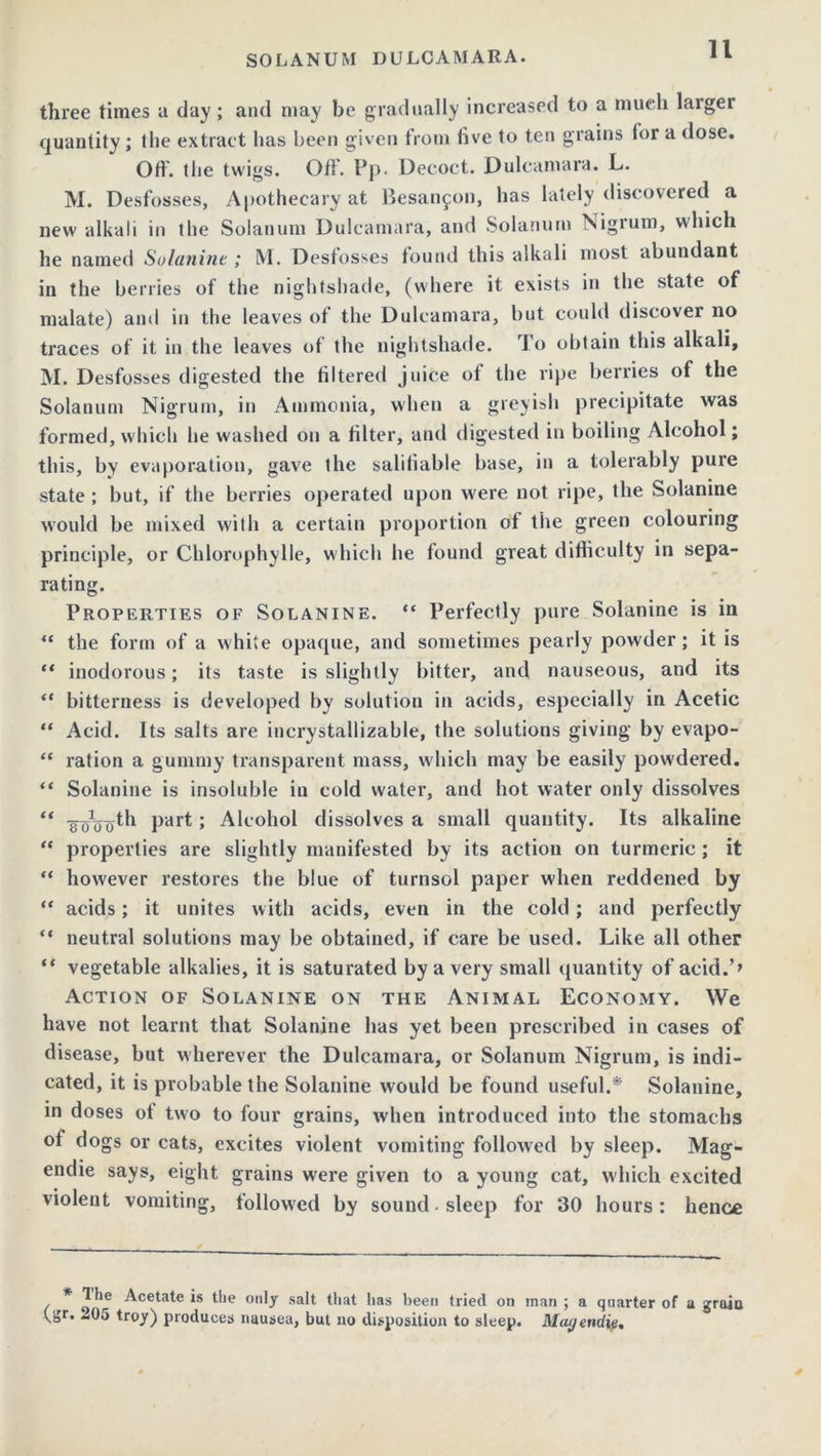 three times a day ; and may be gradually increased to a much larger quantity; tlie extract has been given from live to ten grains for a dose. Off. the twigs. Off. Pp. Decoct. Dulcamara. L. M. Desfosses, Apothecary at Besanfon, has lately discovered a new alkali in the Solatium Dulcamara, and Solatium Nigrum, which he named Solunint; M. Desfosses found this alkali most abundant in the berries of the nightshade, (where it exists in the state of malate) and in the leaves of the Dulcamara, but could discover no traces of it in the leaves of the nightshade. To obtain this alkali, M. Desfosses digested the filtered juice of the ripe berries of the Solatium Nigrum, in Ammonia, when a greyish precipitate was formed, which he washed on a filter, and digested in boiling Alcohol; this, by evaporation, gave the salifiable base, in a tolerably pure state ; but, if the berries operated upon were not ripe, the Solanine would be mixed with a certain proportion of the green colouring principle, or Chlorophylle, which he found great difficulty in sepa- rating. Properties of Solanine. “ Perfectly pure Solanine is in “ the form of a white opaque, and sometimes pearly powder; it is “ inodorous; its taste is slightly bitter, and nauseous, and its “ bitterness is developed by solution in acids, especially in Acetic “ Acid. Its salts are incrystallizable, the solutions giving by evapo- “ ration a gummy transparent mass, which may be easily powdered. “ Solanine is insoluble in cold water, and hot water only dissolves “ part; Alcohol dissolves a small quantity. Its alkaline “ properties are slightly manifested by its action on turmeric ; it “ however restores the blue of turnsol paper when reddened by “ acids; it unites with acids, even in the cold; and perfectly “ neutral solutions may be obtained, if care be used. Like all other “ vegetable alkalies, it is saturated by a very small quantity of acid.’> Action of Solanine on the Animal Economy. We have not learnt that Solanine has yet been prescribed in cases of disease, but wherever the Dulcamara, or Solanum Nigrum, is indi- cated, it is probable the Solanine would be found useful.* Solanine, in doses of two to four grains, when introduced into the stomachs of dogs or cats, excites violent vomiting followed by sleep. Mag- endie says, eight grains were given to a young cat, which excited violent vomiting, followed by sound, sleep for 30 hours: hence * The Acetate is the only salt that has been tried on man ; a quarter of a graiu ^gr. *05 troy) produces nausea, but no disposition to sleep. Mcujendie.