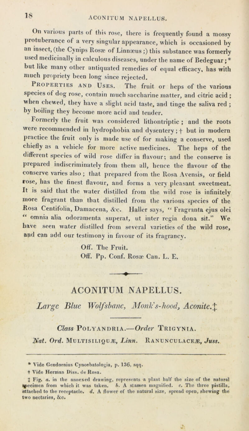 On vaiions parts of tin's rose, there is frequently found a mossy piotuberance of a very singular appearance, which is occasioned by an insect, (the Cynips Rosae of Linnaeus ;) this substance was formerly used medicinally in calculous diseases, under the name of Bedeguar; * but like many other antiquated remedies of equal efficacy, has with much propriety been long since rejected. Properties and Uses. The fruit or heps of the various species of dog rose, contain much saccharine matter, and citric acid ; when chewed, they have a slight acid taste, and tinge the saliva red ; by boiling they become more acid and tender. Formerly the fruit was considered lithontriptic ; and the roots were recommended in hydrophobia and dysentery; f but in modern practice the fruit only is made use of for making a conserve, used chiefly as a vehicle for more active medicines. The heps of the different species of wild rose differ in flavour; and the conserve is prepared indiscriminately from them all, hence the flavour of the conserve varies also ; that prepared from the Rosa Avensis, or field rose, has the finest flavour, and forms a very pleasant sweetmeat. It is said that the water distilled from the wild rose is infinitely more fragrant than that distilled from the various species of the Rosa Centifolia, Damacena, &c. Haller says, “ Fragranta ejus olei “ omnia alia odoramenta superat, ut inter regia dona sit.” We have seen water distilled from several varieties of the wild rose, and can add our testimony in favour of its fragrancy. Off. The Fruit. Off. Pp. Conf. Rosa4 Can. L, E. ACONITUM NAPELLUS. Large Blue Wolfsbane, Mould s-hood, Aconite.J Class Polyandria.— Order Trigynia. Nat. Ord. Multisiliquje, Linn. Ranunculace^, Juss. * Vide Gendornius Cynosbatologia, p. 136, sqq. + Vide Herman J)iss. de Rosa. J Fig, a. in the annexed drawing, represents a plant half the size of the natnral (specimen from which it was taken. h. A stamen magnified, c. The three pistilla, attached to the receptacle, d. A flower of the natural size, spread open, shewing the two nectaries, &c.