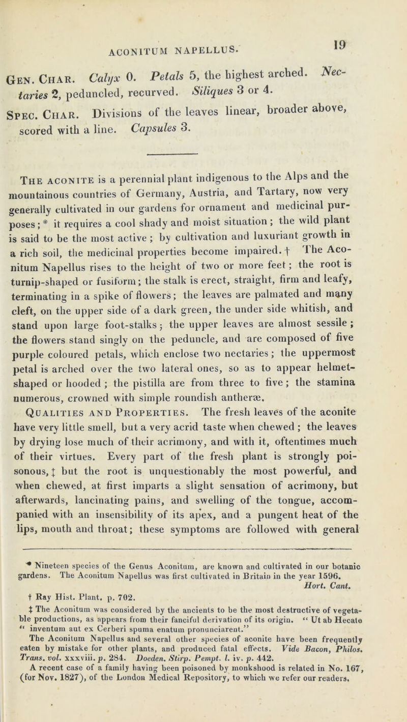 Gen. Char. Calyx 0. Petals 5, the highest arched. Nec- taries 2, peduncled, recurved. Siliques 3 or 4. Spec. Char. Divisions of the leaves linear, broader above, scored with a line. Capsules 3. The aconite is a perennial plant indigenous to the Alps and the mountainous countries of Germany, Austria, and Tartary, now very generally cultivated in our gardens for ornament and medicinal pur- poses;* it requires a cool shady and moist situation ; the wild plant is said to be the most active ; by cultivation and luxuriant growth in a rich soil, the medicinal properties become impaired, f 1 he Aco- nitum Napellus rises to the height ot two or more feet; the root is turnip-shaped or fusiform; the stalk is erect, straight, firm and leafy, terminating in a spike of flowers; the leaves are palmated and many cleft, on the upper side of a dark green, the under side whitish, and stand upon large foot-stalks; the upper leaves are almost sessile ; the flowers stand singly on the peduncle, and are composed of five purple coloured petals, which enclose two nectaries; the uppermost petal is arched over the two lateral ones, so as to appear helmet- shaped or hooded ; the pistilla are from three to five; the stamina numerous, crowned with simple roundish antherae. Qualities and Properties. The fresh leaves of the aconite have very little smell, but a very acrid taste when chewed ; the leaves by drying lose much of their acrimony, and with it, oftentimes much of their virtues. Every part of the fresh plant is strongly poi- sonous, { but the root is unquestionably the most powerful, and when chewed, at first imparts a slight sensation of acrimony, but afterwards, lancinating pains, and swelling of the tongue, accom- panied with an insensibilitv of its apex, and a pungent heat of the lips, mouth and throat; these symptoms are followed with general * Nineteen species of the Genus Aconitum, are known and cultivated in our botanic gardens. The Aconitum Napellus was first cultivated in Britain in the year 1596. Hort. Cant. t Ray Hist. Plant, p. 702. t The Aconitum was considered by the ancients to be the most destructive of vegeta- ble productions, as appears from their fanciful derivation of its origin. “ Ut ab Hecate “ inventum aut ex Cerberi spuma enatuin pronunciarent.” The Aconitum Napellus and several other species of aconite have been frequently eaten by mistake for other plants, and produced fatal effects. Vide Bacon, Philos. Trans, vol. xxxviii.p. 284. Doeden. Stirp. Pempt. 1. iv. p. 442. A recent case of a family having been poisoned by monkshood is related in No. 167, (for Nov. 1827), of the London Medical Repository, to which we refer our readers.