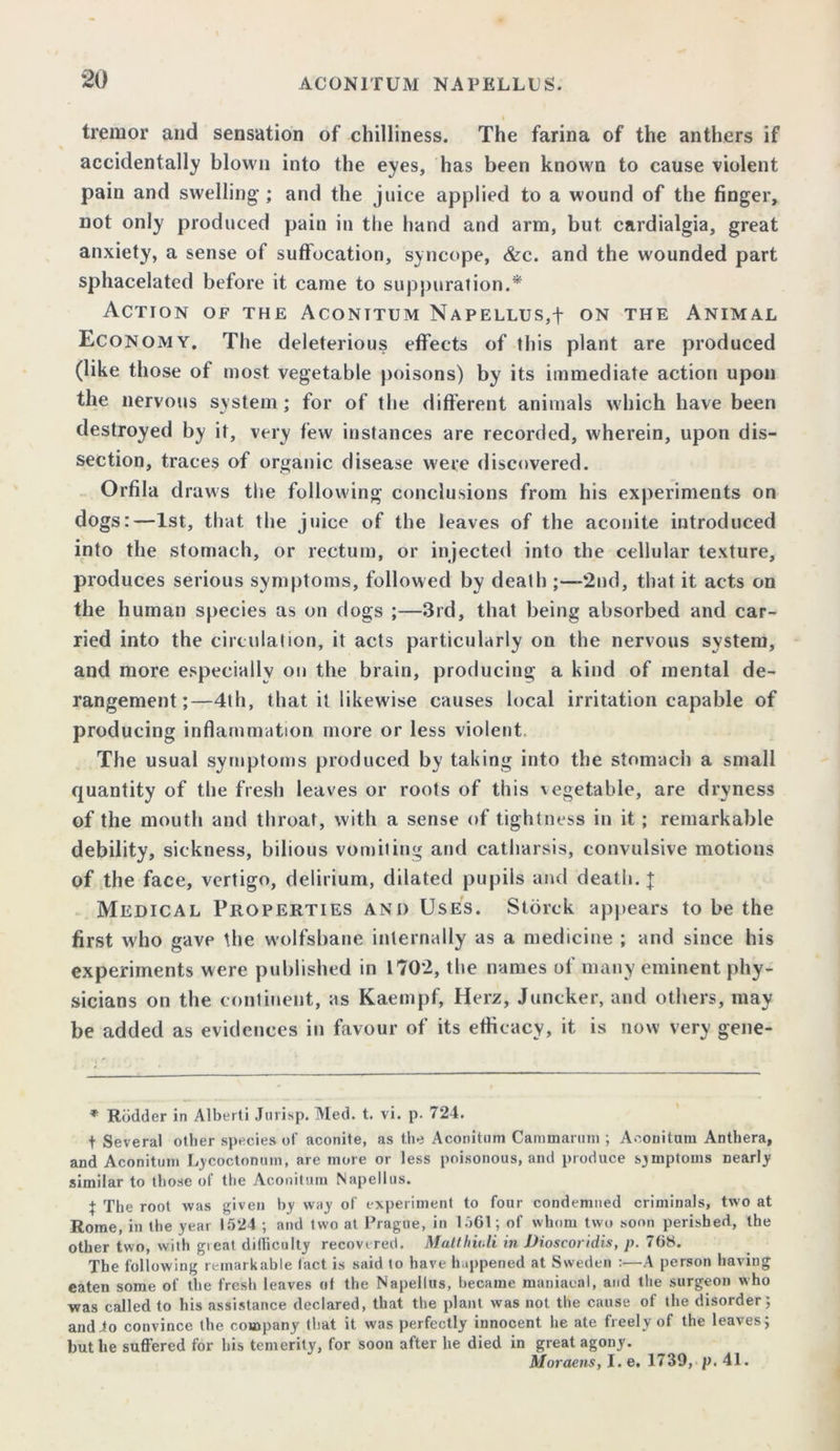 I tremor and sensation of chilliness. The farina of the anthers if accidentally blown into the eyes, has been known to cause violent pain and swelling’; and the juice applied to a wound of the finger, not only produced pain in the hand and arm, but cardialgia, great anxiety, a sense of suffocation, syncope, &c. and the wounded part sphacelated before it came to suppuration.* Action of the Aconttum Napellus,f on the Animal Economy. The deleterious effects of this plant are produced (like those of most vegetable poisons) by its immediate action upon the nervous system ; for of the different animals which have been destroyed by it, very few instances are recorded, wherein, upon dis- section, traces of organic disease were discovered. Orfila draws the following conclusions from his experiments on dogs:—1st, that the juice of the leaves of the aconite introduced into the stomach, or rectum, or injected into the cellular texture, produces serious symptoms, followed by death ;—‘2nd, that it acts on the human species as on dogs ;—3rd, that being absorbed and car- ried into the circulation, it acts particularly on the nervous system, and more especially on the brain, producing a kind of mental de- rangement;—4th, that it likewise causes local irritation capable of producing inflammation more or less violent The usual symptoms produced by taking into the stomach a small quantity of the fresh leaves or roots of this vegetable, are dryness of the mouth and throat, with a sense of tightness in it ; remarkable debility, sickness, bilious vomiting and catharsis, convulsive motions of the face, vertigo, delirium, dilated pupils and death. j Medical Properties and Uses. Storck appears to be the first who gave the wolfsbane internally as a medicine ; and since his experiments were published in 1702, the names of many eminent phy- sicians on the continent, as Kaempf, Herz, Juncker, and others, may be added as evidences in favour of its efficacy, it is now very gene- * Rodder in Alberti Jurisp. Med. t. vi. p. 724. + Several other species of aconite, as the Aconitum Cammarum ; Aconitum Anthera, and Aconitum Lycoctonum, are more or less poisonous, and produce symptoms nearly similar to those ot the Aconitum Napellus. } The root was given by way of experiment to four condemned criminals, two at Rome, in the year 1524 ; and two at Prague, in 1501; of whom two soon perished, the other two, with gieat dilliculty recovered. Matthiuli in Dioscoridis, p. 708. The following remarkable tact is said to have happened at Sweden :—A person having eaten some of the fresh leaves of the Napellus, became maniacal, and the surgeon who was called to his assistance declared, that the plant was not the cause of the disorder; audio convince the company that it was perfectly innocent he ate freely of the leaves; but he suffered for his temerity, for soon after he died in great agony. Moraens, I. e. 173D, p. 41.
