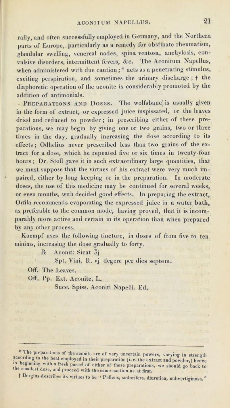 rally, and often successfully employed in Germany, and the Northern parts of Europe, particularly as a remedy for obstinate rheumatism, glandular swelling, venereal nodes, spina ventosa, anchylosis, con- vulsive disorders, intermittent fevers, &c. The Aconitum Napellus, when administered with due caution ; * acts as a penetrating stimulus, exciting perspiration, and sometimes the urinary discharge ; f the diaphoretic operation of the aconite is considerably promoted by the addition of antimonials. Preparations and Doses. The wolfsbaneMs usually given in the form of extract, or expressed juice inspissated, or the leaves dried and reduced to powder ; in prescribing either of these pre- parations, we may begin by giving one or two grains, two or three times in the day, gradually increasing the dose according to its effects ; Odhelius never prescribed less than two grains of the ex- tract for a dose, which he repealed five or six times in twenty-four hours; Dr. Stoll gave it in such extraordinary large quantities, that we must suppose that the virtues of his extract were very much im- paired, either by long keeping or in the preparation. In moderate doses, the use of this medicine may be continued for several weeks, or even months, with decided good effects. In preparing the extract, Orfila recommends evaporating the expressed juice in a water bath, as preferable to the common mode, having proved, that it is incom- parably more active and certain in its operation than when prepared by any other process. Kaempf uses the following tincture, in doses of from five to ten minims, increasing the dose gradually to forty. R Aconit: Sicat 5j Spt. Vini. E. vj degere per dies septem. Off. The Leaves. Of!’. Pp. Ext. Aconite. L. Suce. Spiss. Aconiti Napelli. Ed. The preparations of the aconite are of very uncertain powers, varying in strength according to the heat employed in their preparation (i. e. the extract and powder,) hence in eginmng with a fresh parcel of either of these preparations, we should go back to ie smallest dose, and proceed with the same caution as at first. t Bergius describes its virtues to be “ Pellens, sudorifera, diuretica, subvertiginosa.”