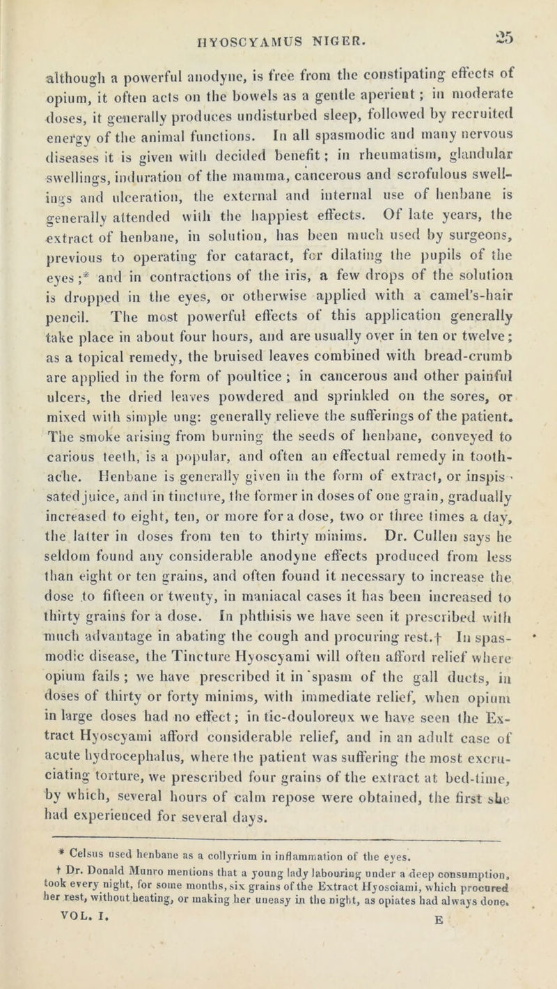 or. although a powerful anodyne, is free from the constipating effects of opium, it often acts on the bowels as a gentle aperient ; in moderate doses, it generally produces undisturbed sleep, followed by recruited energy of the animal functions. In all spasmodic and many nervous diseases it is given with decided benefit; in rheumatism, glandular swellings induration of the mamma, cancerous and scrofulous swell- in.gs and ulceration, the external and internal use of henbane is generally attended with the happiest effects. Of late years, the extract of henbane, in solution, has been much used by surgeons, previous to operating for cataract, for dilating the pupils of the eyes ;* and in contractions of the iris, a few drops of the solution is dropped in the eyes, or otherwise applied with a camel’s-hair pencil. The most powerful effects of this application generally take place in about four hours, and are usually over in ten or twelve; as a topical remedy, the bruised leaves combined with bread-crumb are applied in the form of poultice ; in cancerous and other painful ulcers, the dried leaves powdered and sprinkled on the sores, or mixed with simple ung: generally relieve the sufferings of the patient. The smoke arising from burning the seeds of henbane, conveyed to carious teeth, is a popular, and often an effectual remedy in tooth- ache. Henbane is generally given in the form of extract, or inspis - sated juice, and in tincture, the former in doses of one grain, gradually increased to eight, ten, or more fora dose, two or three times a day, the latter in doses from ten to thirty minims. Dr. Cullen says he seldom found any considerable anodyne effects produced from less than eight or ten grains, and often found it necessary to increase the dose to fifteen or twenty, in maniacal cases it has been increased to thirty grains for a dose. In phthisis we have seen it prescribed with much advantage in abating the cough and procuring rest.f In spas- modic disease, the Tincture Ilyoscyami will often afford relief where opium fails ; we have prescribed it in spasm of the gall ducts, in doses of thirty or forty minims, with immediate relief, when opium in large doses had no effect; in tic-douloreux we have seen the Ex- tract Hyoscyami afford considerable relief, and in an adult case of acute hydrocephalus, where the patient was suffering the most excru- ciating torture, we prescribed four grains of the extract at bed-time, by which, several hours of calm repose were obtained, the first she had experienced for several days. * Celsus used henbane as a collyrium in inflammation of the eyes. t Dr. Donald Munro mentions that a young lady labouring under a deep consumption, took every night, for some months, six grains of the Extract Hyosciami, which procured her rest, without heating, or making her uneasy in the night, as opiates had always done. VOL. I. K