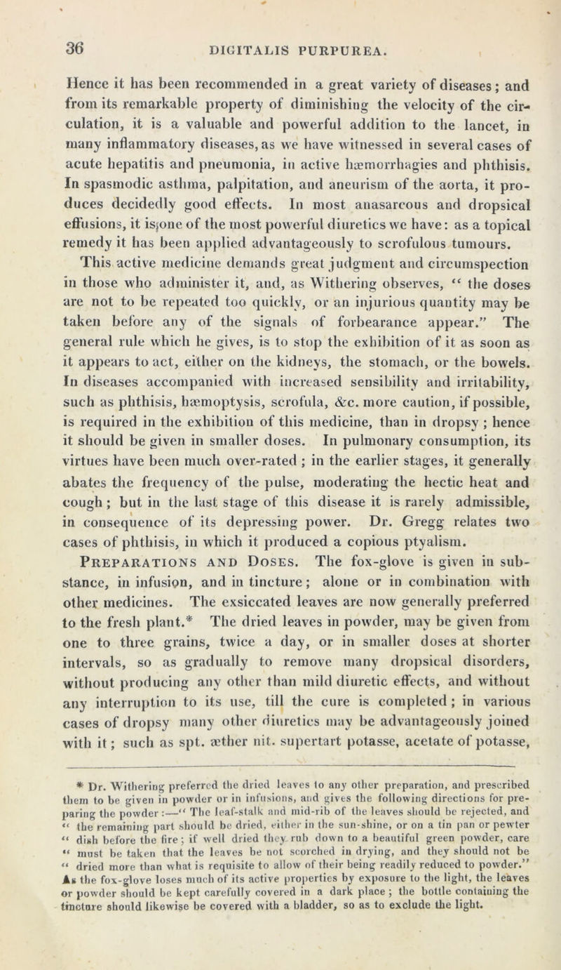 Hence it has been recommended in a great variety of diseases; and from its remarkable property of diminishing the velocity of the cir- culation, it is a valuable and powerful addition to the lancet, in many inflammatory diseases, as vve have witnessed in several cases of acute hepatitis and pneumonia, in active haemorrhagies and phthisis. In spasmodic asthma, palpitation, and aneurism of the aorta, it pro- duces decidedly good effects. In most anasarcous and dropsical effusions, it isjone of the most powerful diuretics w'e have: as a topical remedy it has been applied advantageously to scrofulous tumours. This active medicine demands great judgment and circumspection in those who administer it, and, as Withering observes, “ the doses are not to be repeated too quickly, or an injurious quantity may be taken before any of the signals of forbearance appear. The general rule which he gives, is to stop the exhibition of it as soon as it appears to act, either on the kidneys, the stomach, or the bowels. In diseases accompanied with increased sensibility and irritability, such as phthisis, haemoptysis, scrofula, &c. more caution, if possible, is required in the exhibition of this medicine, than in dropsy ; hence it should be given in smaller doses. In pulmonary consumption, its virtues have been much over-rated ; in the earlier stages, it generally abates the frequency of the pulse, moderating the hectic heat and cough ; but in the last stage of this disease it is rarely admissible, in consequence of its depressing power. Dr. Gregg relates two cases of phthisis, in which it produced a copious ptyalism. Preparations and Doses. The fox-glove is given in sub- stance, in infusion, and in tincture; alone or in combination with other medicines. The exsiccated leaves are now generally preferred to the fresh plant.* The dried leaves in powder, may be given from one to three grains, tw'ice a day, or in smaller doses at shorter intervals, so as gradually to remove many dropsical disorders, without producing any other than mild diuretic effects, and without any interruption to its use, till the cure is completed ; in various cases of dropsy many other diuretics may be advantageously joined with it; such as spt. aether nit. supertart potasse, acetate of potasse, * Dr. Withering preferred the dried leaves to any other preparation, and prescribed them to be given in powder or in infusions, and gives the following directions for pre- paring the powder:—“ The leaf-stalk and mid-rib of the leaves should be rejected, and << (be remaining part should be dried, either in the sun-shine, or on a tin pan or pew'ter “ dish before the fire; if well dried they, rub down to a beautiful green powder, care “ must be taken that the leaves be not scorched in drying, and they should not be “ dried more than what is requisite to allow of their being readily reduced to powder. As the fox-glove loses much of its active properties by exposure to the light, the leaves or powder should be kept carefully covered in a dark place ; the bottle containing the tincture should likewise be covered with a bladder, so as to exclude the light.