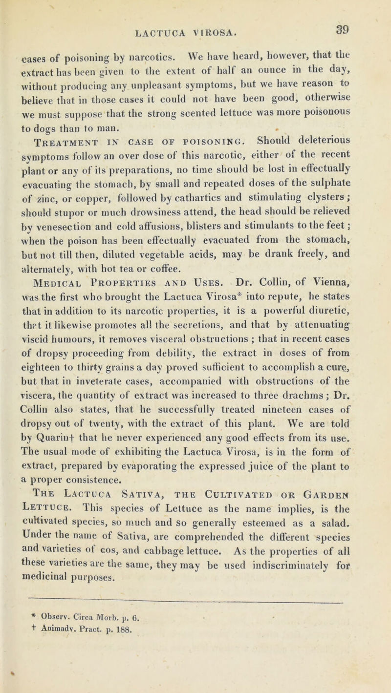 cases of poisoning by narcotics. We have heard, however, that the extract has been given to the extent ot half an ounce in the da\, without producing any unpleasant symptoms, but we have reason to believe that in those cases it could not have been good, otherwise we must suppose that the strong scented lettuce was more poisonous to dogs than to man. Treatment in case of poisoning. Should deleterious symptoms follow an over dose of this narcotic, either of the recent plant or any of its preparations, no time should be lost in effectually evacuating the stomach, by small and repeated doses of the sulphate of zinc, or copper, followed by cathartics and stimulating clysters ; should stupor or much drowsiness attend, the head should be relieved by venesection and cold affusions, blisters and stimulants to the feet; when the poison has been effectually evacuated from the stomach, but not till then, diluted vegetable acids, may be drank freely, and alternately, with hot tea or coffee. Medical Properties and Uses. Dr. Collin, of Vienna, was the first who brought the Lactuca Virosa* into repute, he states that in addition to its narcotic properties, it is a powerful diuretic, that it likewise promotes all the secretions, and that by attenuating viscid humours, it removes visceral obstructions ; that in recent cases of dropsy proceeding from debility, the extract in doses of from eighteen to thirty grains a day proved sufficient to accomplish a cure, but that in inveterate cases, accompanied with obstructions of the viscera, the quantity of extract was increased to three drachms; Dr. Collin also states, that he successfully treated nineteen cases of dropsy out of twenty, with the extract of this plant. We are told by Quarinf that he never experienced any good effects from its use. The usual mode of exhibiting the Lactuca Virosa, is in the form of extract, prepared by evaporating the expressed juice of the plant to a proper consistence. The Lactuca Sativa, the Cultivated or Garden Lettuce. This species of Lettuce as the name implies, is the cultivated species, so much and so generally esteemed as a salad. Under the name of Sativa, are comprehended the different species and varieties ot cos, and cabbage lettuce. As the properties of all these varieties are the same, they may be used indiscriminately for medicinal purposes. * Observ. Circa Morb. p. 6. t Animadv. Pract. p. 188.