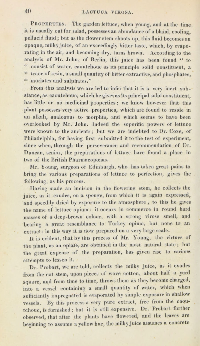 Properties. The garden lettuce, when young, and at the time it is usually cut for salad, possesses an abundance of a bland, cooling, pellucid fluid ; but as the flower stem shoots up, this fluid becomes an opaque, milky juice, of an exceedingly bitter taste, which, by evapo- rating in the air, and becoming dry, turns brown. According to the analysis of Mr. John, o< Berlin, this juice has been found “ to “ consist of water, caoutchouc as its principle solid constituent, a “ trace of resin, a small quantity of bitter extractive, and phosphates, ** muriates and sulphates.” From this analysis we are led to infer that it is a very inert sub- stance, as caoutchouc, which he gives as its principal solid constituent, has little or no medicinal properties; we know however that this plant possesses very active properties, which are found to reside in an alkali, analogous to morphia, and which seems to have been overlooked by Mr. John. Indeed the soporific powers of lettuce were known to the ancients; but we are indebted to Dr. Coxe, of Philadelphia, for having first submitted it to the test of experiment, since when, through the perseverance and recommendation of Dr. Duncan, senior, the preparations of lettuce have found a place in two of the British Pharmacopoeias. Mr. Young, surgeon of Edinburgh, who has taken great pains to bring tin* various preparations of lettuce to perfection, gives the following, as his process. Having made an incision in the flowering stem, he collects the juice, as it exudes, on a sponge, from which it is again expressed, and speedily dried by exposure to the atmosphere 5 to this he gives the name of lettuce opium : it occurs in commerce in round hard masses of a deep-brown colour, with a strong virose smell, and bearing a great resemblance to Turkey opium, but none to an extract: in this way it is now prepared on a very large scale. It is evident, that by this process of Mr. Young, the virtues of the plant, as an opiate, are obtained in the most natural state; but the great expense of the preparation, has given rise to various attempts to lessen it. Dr. Probart, we are told, collects the milky juice, as it exudes from the cut stem, upon pieces of wove cotton, about half a yard square, and from time to time, throws them as they become charged, into a vessel containing a small quantity of water, which when sufficiently impregnated is evaporated by simple exposure in shallow vessels. By this process a very pure extract, free from the caou- , tchouc, is furnished; but it is still expensive. Dr. Probart further observed, that after the plants have flowered, and the leaves are beginning to assume a yellow hue, the milky juice assumes a concrete