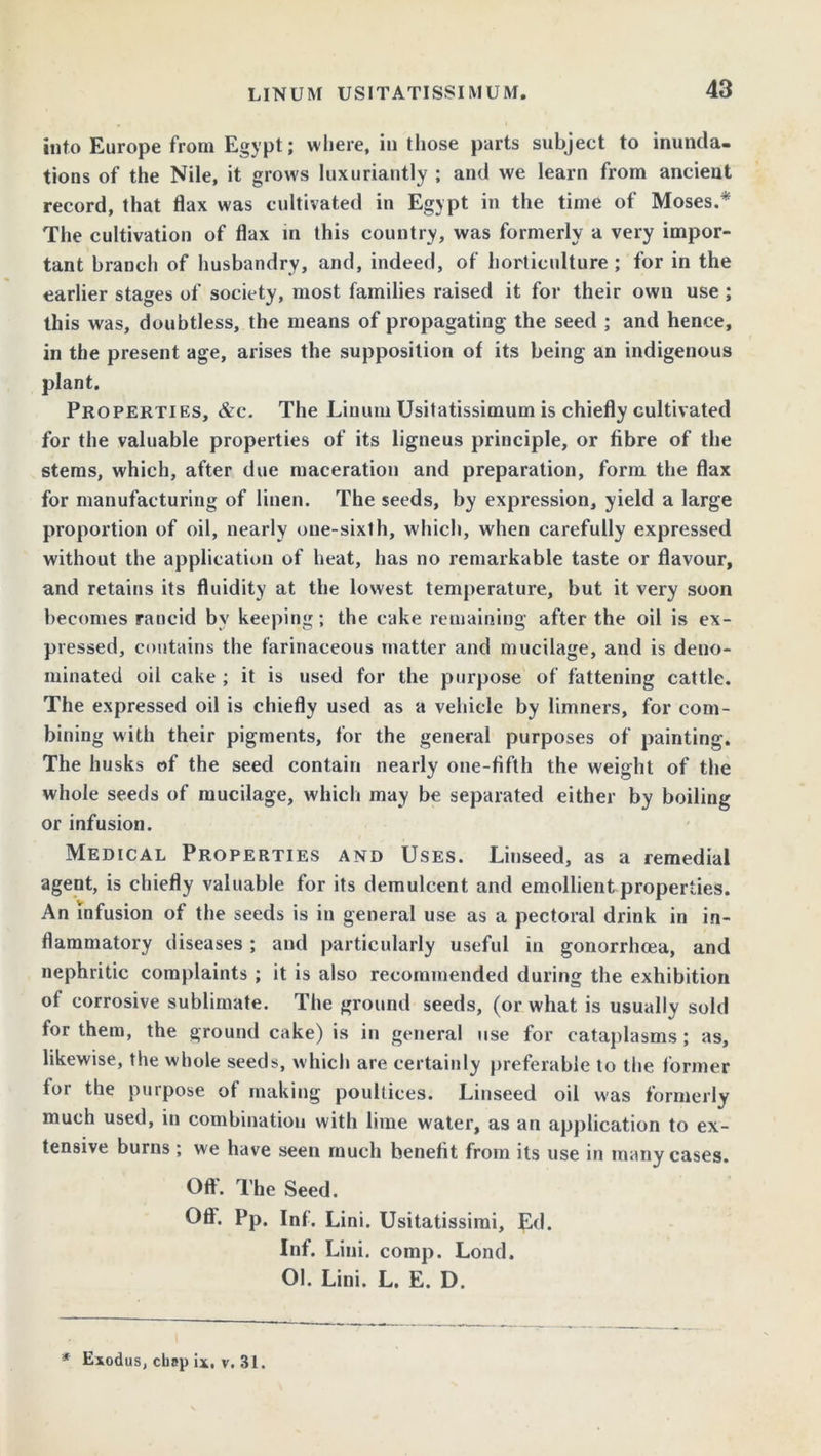 into Europe from Egypt; where, in those parts subject to inunda- tions of the Nile, it grows luxuriantly ; and we learn from ancient record, that flax was cultivated in Egypt in the time of Moses.* The cultivation of flax in this country, was formerly a very impor- tant branch of husbandry, and, indeed, of horticulture ; for in the earlier stages of society, most families raised it for their own use ; this was, doubtless, the means of propagating the seed ; and hence, in the present age, arises the supposition of its being an indigenous plant. Properties, &c. The Linum Usitatissimum is chiefly cultivated for the valuable properties of its ligneus principle, or fibre of the stems, which, after due maceration and preparation, form the flax for manufacturing of linen. The seeds, by expression, yield a large proportion of oil, nearly one-sixth, which, when carefully expressed without the application of heat, has no remarkable taste or flavour, and retains its fluidity at the lowest temperature, but it very soon becomes rancid by keeping; the cake remaining after the oil is ex- pressed, contains the farinaceous matter and mucilage, and is deno- minated oil cake ; it is used for the purpose of fattening cattle. The expressed oil is chiefly used as a vehicle by limners, for com- bining with their pigments, for the general purposes of painting. The husks of the seed contain nearly one-fifth the weight of the whole seeds of mucilage, which may be separated either by boiling or infusion. Medical Properties and Uses. Linseed, as a remedial agent, is chiefly valuable for its demulcent and emollient properties. An infusion of the seeds is in general use as a pectoral drink in in- flammatory diseases; and particularly useful in gonorrhoea, and nephritic complaints ; it is also recommended during the exhibition of corrosive sublimate. The ground seeds, (or what is usually sold for them, the ground cake) is in general use for cataplasms; as, likewise, the whole seeds, which are certainly preferable to the former for the purpose of making poultices. Linseed oil was formerly much used, in combination with lime water, as an application to ex- tensive burns; we have seen much benefit from its use in many cases. Oft. The Seed. Off. Pp. Inf. Lini. Usitatissirai, Ed. Inf. Lini. comp. Lond. Ol. Lini. L. E. D. * Exodus, chap ix. v. 31.