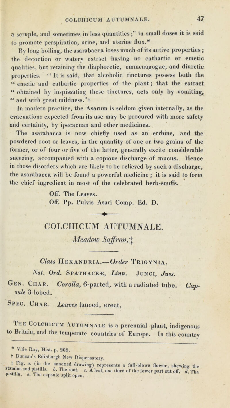 a scruple, and sometimes in less quantitiesin small doses it is said to promote perspiration, urine, and uterine flux.* By long boiling, the asarabacca loses much of its active properties; the decoction or watery extract having no cathartic or emetic qualities, but retaining the diaphoretic, emmenagogue, and diuretic properties. “ It is said, that alcoholic tinctures possess both the “ emetic and cathartic properties of the plant; that the extract “ obtained by inspissating these tinctures, acts only by vomiting, and with great mildness.”f In modern practice, the Asarum is seldom given internally, as the evacuations expected from its use may be procured with more safety and certainty, by ipecacuan and other medicines. The asarabacca is now chiefly used as an errhine, and the powdered root or leaves, in the quantity of one or two grains of the former, or of four or five of the latter, generally excite considerable sneezing, accompanied with a copious discharge of mucus. Hence in those disorders which are likely to be relieved by such a discharge, the asarabacca will be found a powerful medicine ; it is said to form the chief ingredient in most of the celebrated herb-snuffs. Off. The Leaves. Off. Pp. Pulvis Asari Comp. Ed. D. COLCHICUM AUTUMNALE. Meadow Saffron.\ Class IIexandria.—Order Trigynia. Nat. Ord. Spathaceac, Linn. Junci, Juss. Gen. Char. Corolla, 6-parted, with a radiated tube. Cap- sule 3-lobed. Spec. Char. Leaves lanced, erect. The Colchicum Autumnale is a perennial plant, indigenous to Britain, and the temperate countries of Europe. In this country * Vide Ray, Hist. p. 208. t Duncan’s Edinburgh New Dispensatory. f Fig. a. (in the annexed drawing) represents a full-blown flower, shewing the s amina and pistilla. b. The root. c. A leaf, one third of the lower part cut off. d The pistilla. e. The capsule split open.