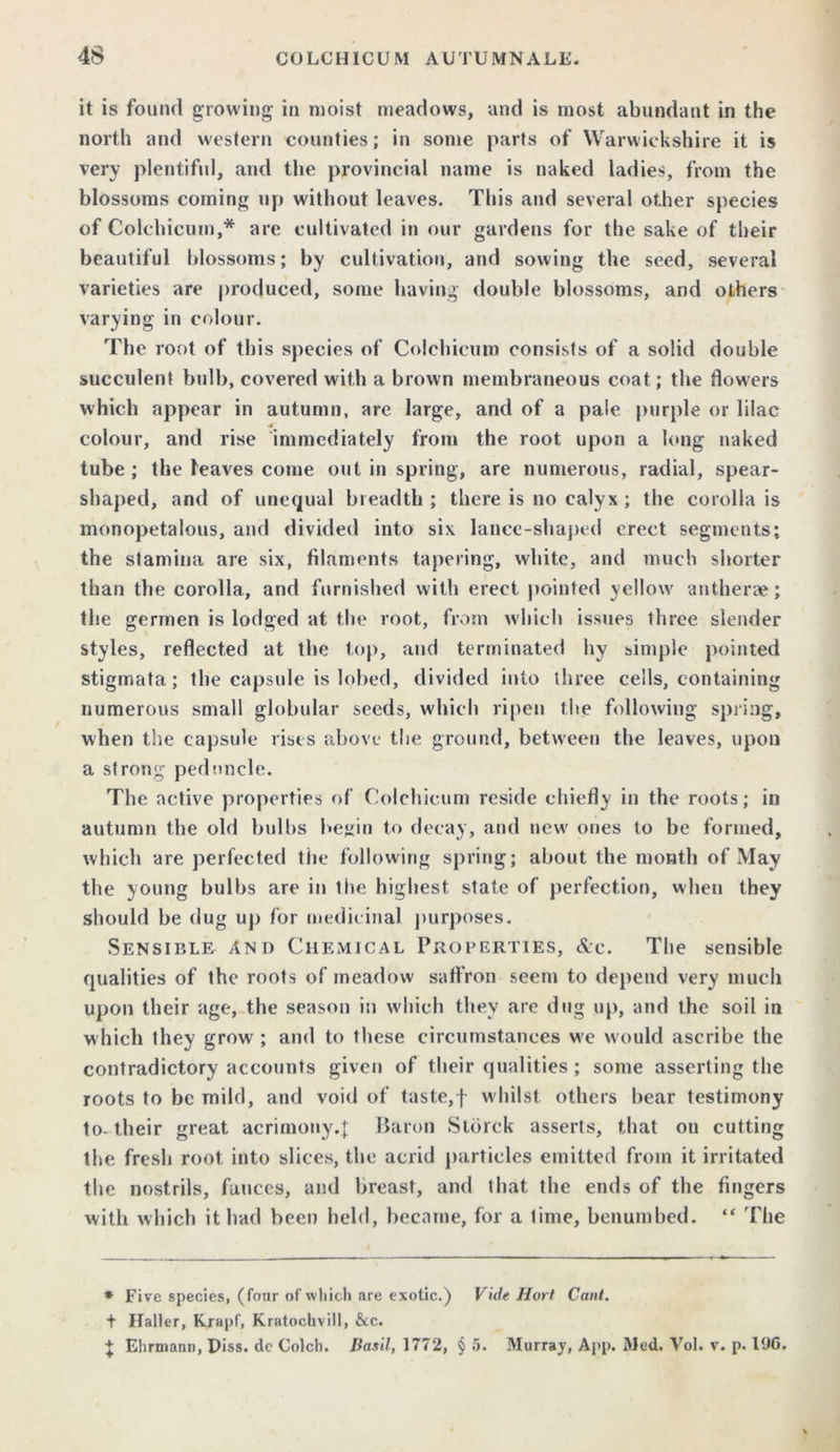 it is found growing in moist meadows, and is most abundant in the north and western counties; in some parts of Warwickshire it is very plentiful, and the provincial name is naked ladies, from the blossoms coming up without leaves. This and several other species of Colchicum,* are cultivated in our gardens for the sake of their beautiful blossoms; by cultivation, and sowing the seed, several varieties are produced, some having double blossoms, and others varying in colour. The root of this species of Colchicum consists of a solid double succulent bulb, covered with a brown membraneous coat; the flowers which appear in autumn, are large, and of a pale purple or lilac AT colour, and rise immediately from the root upon a long naked tube ; the leaves come out in spring, are numerous, radial, spear- shaped, and of unequal breadth ; there is no calyx ; the corolla is monopetalous, and divided into six lance-shaped erect segments; the stamina are six, filaments tapering, white, and much shorter than the corolla, and furnished with erect pointed yellow antherae; the germen is lodged at the root, from which issues three slender styles, reflected at the top, and terminated hy simple pointed stigmata; the capsule is lobed, divided into three cells, containing numerous small globular seeds, which ripen the following spring, when the capsule rises above the ground, between the leaves, upon a strong peduncle. The active properties of Colchicum reside chiefly in the roots; in autumn the old bulbs begin to decay, and new ones to be formed, which are perfected the following spring; about the month of May the young bulbs are in the highest state of perfection, when they should be dug up for medicinal purposes. Sensible And Chemical Properties, &e. The sensible qualities of the roots of meadow saffron seem to depend very much upon their age, the season in which they are dug up, and the soil in which they grow ; and to these circumstances we would ascribe the contradictory accounts given of their qualities; some asserting the roots to be mild, and void of taste,f whilst others bear testimony to- their great acrimony.| Baron Sldrck asserts, that on cutting the fresh root into slices, the acrid particles emitted from it irritated the nostrils, fauces, and breast, and that the ends of the fingers with which it bad been held, became, for a lime, benumbed. “ The * Five species, (four of which are exotic.) Vide Hort Cant. t Haller, Krapf, Kratochvill, &c. J Ehrmann, Piss, de Colch. Basil, 1772, § 5. Murray, App. Med. Vol. v. p. 196.