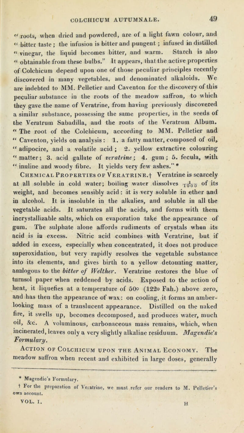 « roots, when dried and powdered, are of a light fawn colour, and “ bitter taste ; the infusion is bitter and pungent ; infused in distilled “ vinegar, the liquid becomes bitter, and warm. Starch is also “ obtainable from these bulbs.” It appears, that the active properties of Colchicum depend upon one of those peculiar principles recently discovered in many vegetables, and denominated alkaloids. We are indebted to MM. Pelletier and Caventon for the discovery of this peculiar substance in the roots of the meadow saffron, to which they gave the name of Veratrine, from having previously discovered a similar substance, possessing the same properties, in the seeds of the Veratrum Sabadilla, and the roots of the Veratrum Album. “ The root of the Colchicum, according to MM. Pelletier and “ Caventon, yields on analysis: 1. a fatty matter, composed of oil, “ adipocire, and a volatile acid ; 2. yellow extractive colouring “ matter; 3. acid gallate of veratrine; 4. gum ; 5. fecula, with “ inuline and woody fibre. It yields very few ashes. * Chemical Properties of Veratrine.! Veratrine is scarcely at all soluble in cold water; boiling water dissolves ^oo °f i*s weight, and becomes sensibly acid : it is very soluble in ether and in alcohol. It is insoluble in the alkalies, and soluble in all the vegetable acids. It saturates all the acids, and forms with them incrystallizable salts, which on evaporation take the appearance of gum. The sulphate alone affords rudiments of crystals when its acid is in excess. Nitric acid combines with Veratrine, but if added in excess, especially when concentrated, it does not produce superoxidation, but very rapidly resolves the vegetable substance into its elements, and gives birth to a yellow detonating matter, analogous to the bitter of Welther. Veratrine restores the blue of turnsol paper when reddened by acids. Exposed to the action of heat, it liquefies at a temperature of 50° (122o Fall.) above zero, and has then the appearance of wax: on cooling, it forms an amber- looking mass of a translucent appearance. Distilled on the naked fire, it swells up, becomes decomposed, and produces water, much oil, &c. A voluminous, carbonaceous mass remains, which, when incinerated, leaves only a very slightly alkaline residuum. Magetidie's Formulary. Action of Colchicum upon the Animal Economy. The meadow saffron when recent and exhibited in large doses, generally * Magendie’s Formularj. t For the preparation of Veratrine, we must refer our readers to M. Pelletier’s own account. VOL. I. H