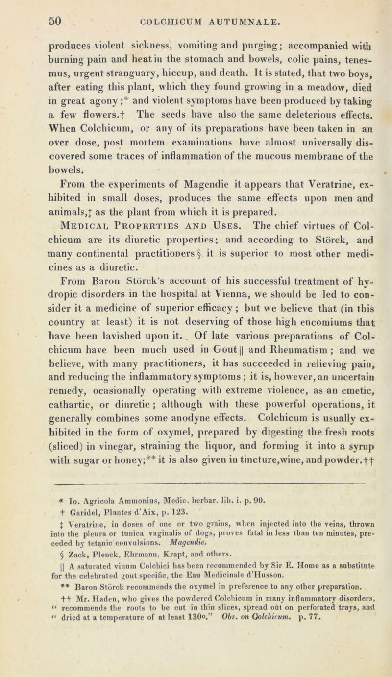 produces violent sickness, vomiting and purging; accompanied with burning pain and heat in the stomach and bowels, colic pains, tenes- mus, urgent stranguary, hiccup, and death. It is stated, that two boys, after eating this plant, which they found growing in a meadow, died in great agony ;* * * § and violent symptoms have been produced by taking a few flowers.f The seeds have also the same deleterious effects. When Colchicum, or any of its preparations have been taken in an over dose, post mortem examinations have almost universally dis- covered some traces of inflammation of the mucous membrane of the bowels. From the experiments of Magcndie it appears that Veratrine, ex- hibited in small doses, produces the same effects upon men and animals,{ as the plant from which it is prepared. Medical Properties and Uses. The chief virtues of Col- chicum are its diuretic properties; and according to Storck, and many continental practitioners § it is superior to most other medi- cines as a diuretic. From Baron Storck’s account of his successful treatment of hy- dropic disorders in the hospital at Vienna, we should be led to con- sider it a medicine of superior efficacy ; but we believe that (in this country at least) it is not deserving of those high encomiums that have been lavished upon it.. Of late various preparations of Col- chicum have been much used in Gout|| and Rheumatism ; and we believe, with many practitioners, it has succeeded in relieving pain, and reducing the inflammatory symptoms ; it is, however, an uncertain remedy, ocasionally operating with extreme violence, as an emetic, cathartic, or diuretic ; although with these powerful operations, it generally combines some anodyne effects. Colchicum is usually ex- hibited in the form of oxymel, prepared by digesting the fresh roots (sliced) in vinegar, straining the liquor, and forming it into a syrup with sugar or honey;** it is also given in tincture,wine, and powder. tt * To. Agricola Ammonius, Medic, lierbar. lib. i. p. 90. t Garidel, Plantes d’Aix, p. 123. + Veratrine, in doses of one or two grains, when injected into the veins, thrown into the pleura or tunica vaginalis of dogs, proves fatal in less than ten minutes, pre- ceded 1)3 tetanic convulsions. Magcndie. § Zack, Plenck, Ehrmann, Krapt, and others. || A saturated vinum Colchici has been recommended by Sir E. Home as a substitute for the celebrated gout specific, the Eau Medicinale d’Husson. ** Baron Storck recommends the oxymel in preference to any other preparation. + + Mr. Haden, who gives the powdered Colchicum in many inflammatory disorders, “ recommends the roots to be cut in thin slices, spread out on perforated trays, and “ dried at a temperature of at least 130o.” Obs. on Qolchicum. p. 77.