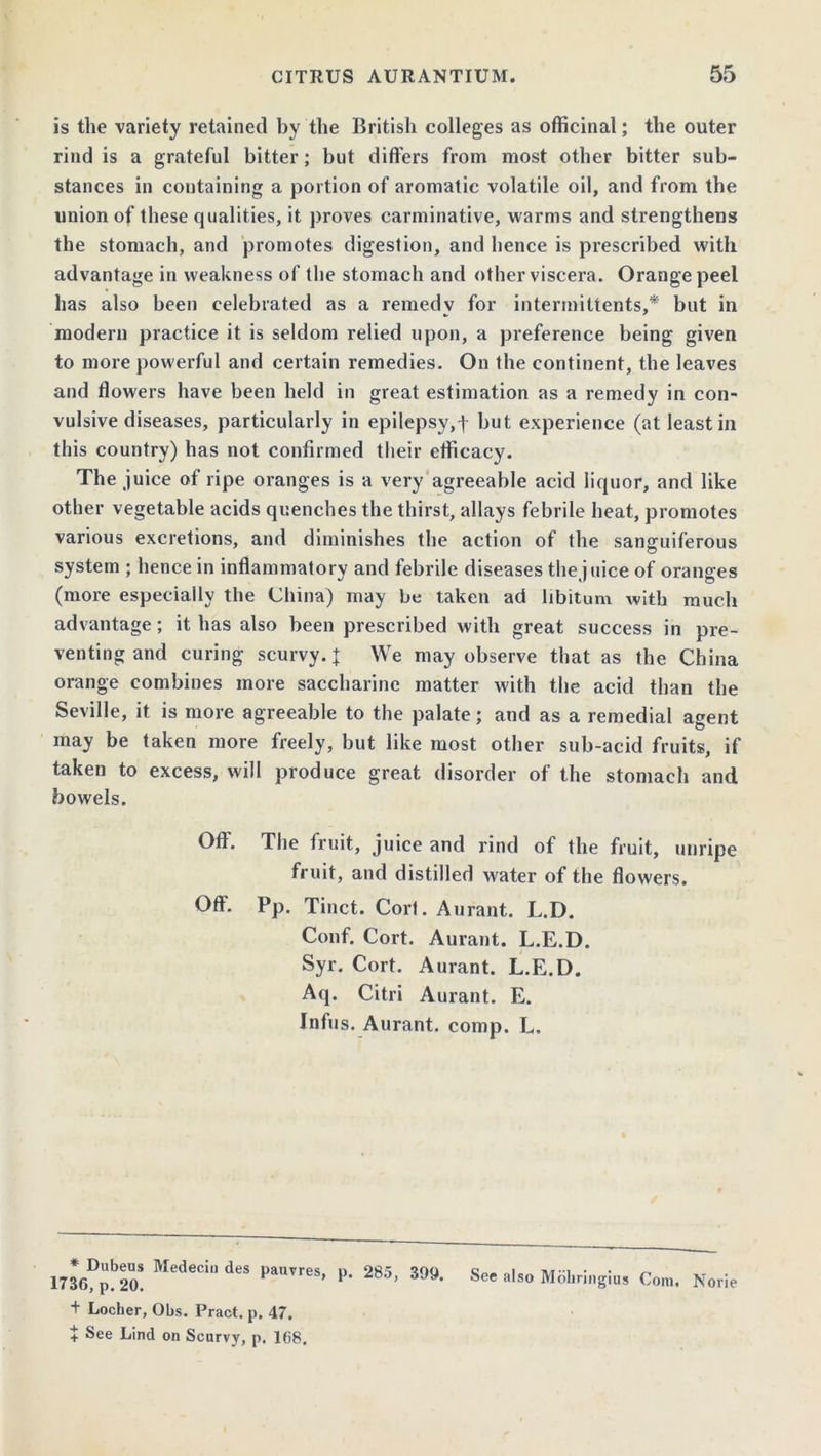 is the variety retained by the British colleges as officinal; the outer rind is a grateful bitter; but differs from most other bitter sub- stances in containing a portion of aromatic volatile oil, and from the union of these qualities, it proves carminative, warms and strengthens the stomach, and promotes digestion, and hence is prescribed with advantage in weakness of the stomach and other viscera. Orange peel has also been celebrated as a remedv for intermittents,* but in modern practice it is seldom relied upon, a preference being given to more powerful and certain remedies. On the continent, the leaves and flowers have been held in great estimation as a remedy in con- vulsive diseases, particularly in epilepsy,t but experience (at least in this country) has not confirmed their efficacy. The juice of ripe oranges is a very agreeable acid liquor, and like other vegetable acids quenches the thirst, allays febrile heat, promotes various excretions, and diminishes the action of the sanguiferous system ; hence in inflammatory and febrile diseases the juice of oranges (more especially the China) may be taken ad libitum with much advantage; it has also been prescribed with great success in pre- venting and curing scurvy.J We may observe that as the China orange combines more saccharine matter with the acid than the Seville, it is more agreeable to the palate; and as a remedial agent may be taken more freely, but like most other sub-acid fruits, if taken to excess, will produce great disorder of the stomach and bowels. Off. The fruit, juice and rind of the fruit, unripe fruit, and distilled water of the flowers. Off. Pp. Tinct. Cort. Aurant. L.D. Conf. Cort. Aurant. L.E.D. Syr. Cort. Aurant. L.E.D. Aq. Citri Aurant. E. Infus. Aurant. comp. L. 30D,b2o! Med'Ci deS l’aeS’ p- 285- 399- S Moliringius Co,,,. Norie + Locher, Obs. Pract. p. 47. + See Lind on Scurvy, p. 168.