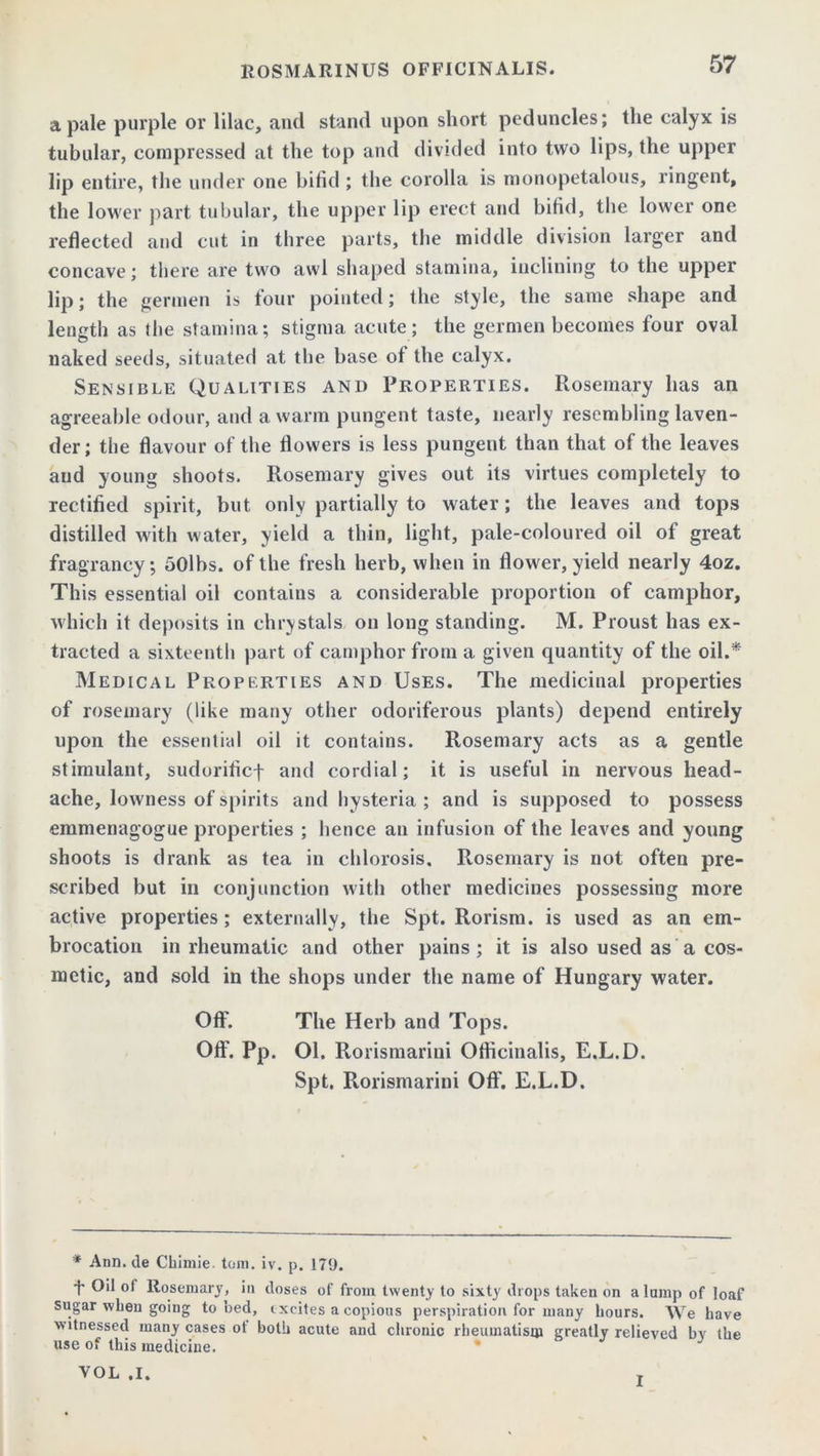 ROSMARINUS OFFICINALIS. a pale purple or lilac, and stand upon short peduncles; the calyx is tubular, compressed at the top and divided into two lips, the upper lip entire, the under one bifid ; the corolla is monopetalous, ringent, the lower part tubular, the upper lip erect and bifid, the lower one reflected and cut in three parts, the middle division larger and concave; there are two awl shaped stamina, inclining to the upper lip; the gerrnen is tour pointed; the style, the same shape and length as the stamina; stigma acute; the gerrnen becomes four oval naked seeds, situated at the base ot the calyx. Sensible Qualities and Properties. Rosemary has an agreeable odour, and a warm pungent taste, nearly resembling laven- der; the flavour of the flowers is less pungent than that of the leaves aud young shoots. Rosemary gives out its virtues completely to rectified spirit, but. only partially to water; the leaves and tops distilled with water, yield a thin, light, pale-coloured oil of great fragrancy; 50lbs. of the fresh herb, when in flower, yield nearly 4oz. This essential oil contains a considerable proportion of camphor, which it deposits in chrystals on long standing. M. Proust has ex- tracted a sixteenth part of camphor from a given quantity of the oil.* Medical Properties and Uses. The medicinal properties of rosemary (like many other odoriferous plants) depend entirely upon the essential oil it contains. Rosemary acts as a gentle stimulant, sudorificf and cordial; it is useful in nervous head- ache, lowness of spirits and hysteria ; and is supposed to possess emmenagogue properties ; hence an infusion of the leaves and young shoots is drank as tea in chlorosis, Rosemary is not often pre- scribed but in conjunction with other medicines possessing more active properties; externally, the Spt. Rorism. is used as an em- brocation in rheumatic and other pains; it is also used as a cos- metic, and sold in the shops under the name of Hungary water. Off. The Herb and Tops. Off. Pp. Ol. Rorismarini Officinalis, E.L.D. Spt. Rorismarini Off. E.L.D. * Ann. de Chimie. tom. iv. p. 179. t Oil of Rosemary, in doses of from twenty to sixty drops taken on a lump of loaf sugar when going to bed, excites a copious perspiration for many Lours. We Lave witnesseel many cases ot both acute and chronic rheumatism greatly relieved by the use of this medicine. VOL .1. I