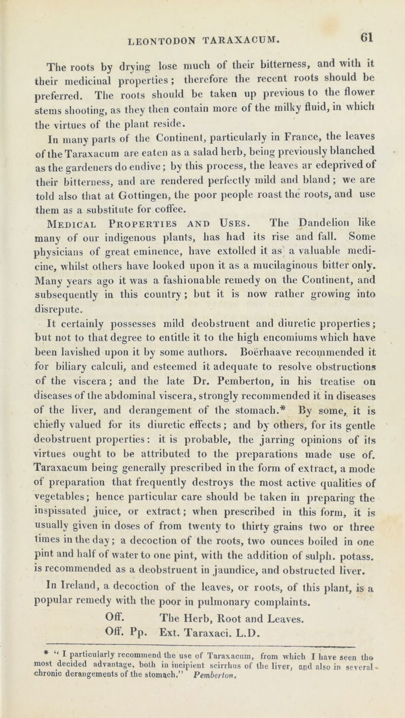 The roots by drying lose much ol their bitterness, und with it their medicinal properties ; therefore the recent roots should be preferred. The roots should be taken up previous to the flower stems shooting, as they then contain more of the milky fluid, in which the virtues of the plant reside. In many parts of the Continent, particularly in France, the leaves of the Taraxacum are eaten as a salad herb, being previously blanched as the gardeners do endive; by this process, the leaves ar edeprived of their bitterness, and are rendered perfectly mild and bland ; we are told also that at Gottingen, the poor people roast the roots, and use them as a substitute for coflee. Medical Properties and Uses. The Dandelion like many of our indigenous plants, has had its rise and fall. Some physicians of great eminence, have extolled it as a valuable medi- cine, whilst others have looked upon it as a mucilaginous bitter only. Many years ago it was a fashionable remedy on the Continent, and subsequently in this country; but it is now rather growing into disrepute. It certainly possesses mild deobstruent and diuretic properties; but not to that degree to entitle it to the high encomiums which have been lavished upon it by some authors. Boerhaave recommended it for biliary calculi, and esteemed it adequate to resolve obstructions of the viscera; and the late Dr. Pemberton, in his treatise on diseases of the abdominal viscera, strongly recommended it in diseases of the liver, and derangement of the stomach.* By some, it is chiefly valued for its diuretic effects; and by others, for its gentle deobstruent properties: it is probable, the jarring opinions of its virtues ought to be attributed to the preparations made use of. Taraxacum being generally prescribed in the form of extract, a mode of preparation that frequently destroys the most active qualities of vegetables; hence particular care should be taken in preparing the inspissated juice, or extract; when prescribed in this form, it is usually given in doses of from twenty to thirty grains two or three times in the day; a decoction of the roots, two ounces boiled in one pint and half of water to one pint, with the addition of sulpli. potass, is recommended as a deobstruent in jaundice, and obstructed liver. In Ireland, a decoction of the leaves, or roots, of this plant, is a popular remedy with the poor in pulmonary complaints. Off. The Herb, Root and Leaves. Off. Pp. Ext. Taraxaci. L.D. * I particularly recommend tbe use of Taraxacum, from which I have seen the most decided advantage, both iu iucipient scirrhus of the liver, and also in several - chronic derangements of the stomach.” Pemberton.