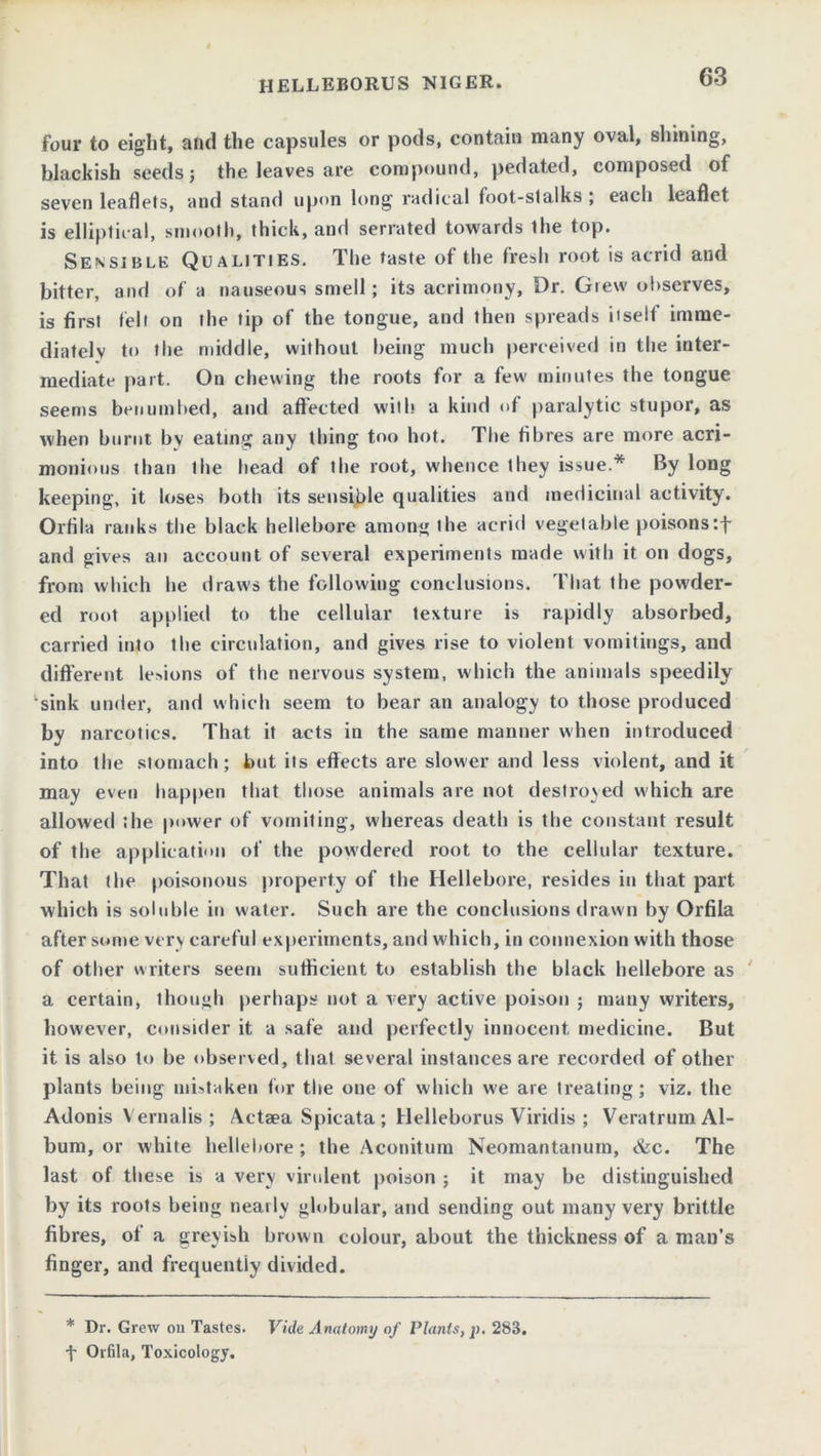 HELLEBORUS NIGER. four to eight, and the capsules or pods, contain many oval, shining, blackish seeds; the leaves are compound, pedated, composed of seven leaflets, and stand upon long radical foot-stalks; each leaflet is elliptical, smooth, thick, and serrated towards the top. Sensible Qualities. The taste of the fresh root is acrid and bitter, and of a nauseous smell; its acrimony, Dr. Grew observes, is first felt on the tip of the tongue, and then spreads itself imme- diately to the middle, without being much perceived in the inter- mediate part. On chewing the roots for a few minutes the tongue seems benumbed, and affected with a kind of paralytic stupor, as when burnt by eating any thing too hot. The fibres are more acri- monious than the head of the root, whence they issue.* By long keeping, it loses both its sensible qualities and medicinal activity. Orfila ranks the black hellebore among the acrid vegetable poisons:f and gives an account of several experiments made with it on dogs, from which he draws the following conclusions. That the powder- ed root applied to the cellular texture is rapidly absorbed, carried into the circulation, and gives rise to violent vomitings, and different legions of the nervous system, which the animals speedily sink under, and which seem to bear an analogy to those produced by narcotics. That it acts in the same manner when introduced into the stomach; but its effects are slower and less violent, and it may even happen that those animals are not destroyed which are allowed the power of vomiting, whereas deatli is the constant result of the application of the powdered root to the cellular texture. That the poisonous property of the Hellebore, resides in that part which is soluble in water. Such are the conclusions drawn by Orfila after some very careful experiments, and which, in connexion with those of other writers seem sufficient to establish the black hellebore as a certain, though perhaps not a very active poison ; many writers, however, consider it a safe and perfectly innocent medicine. But it is also to be observed, that several instances are recorded of other plants being mistaken for the one of which we are treating; viz. the Adonis V ernalis ; Actaea Spicata ; Helleborus Viridis ; Veratrum Al- bum, or white hellebore ; the Aconitum Neomantanum, &c. The last of these is a very virulent poison ; it may be distinguished by its roots being nearly globular, and sending out many very brittle fibres, of a greyish brown colour, about the thickness of a man’s finger, and frequently divided. * Dr. Grew on Tastes. Vide Anatomy of Plants, p. 283. f Orfila, Toxicology.