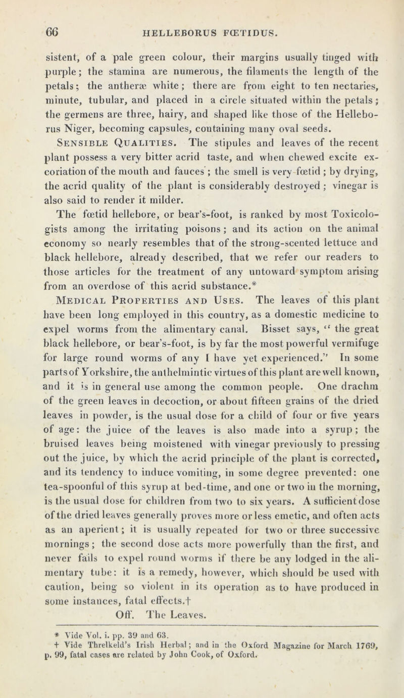 sistent, of a pale green colour, their margins usually tinged with purple; the stamina are numerous, the filaments the length of the petals; the antheree white ; there are from eight to ten nectaries, minute, tubular, and placed in a circle situated within the petals; the germens are three, hairy, and shaped like those of the Hellebo- rus Niger, becoming capsules, containing many oval seeds. Sensible Qualities. The stipules and leaves of the recent plant possess a very bitter acrid taste, and when chewed excite ex- coriation of the mouth and fauces ; the smell is very foetid ; by drying, the acrid quality of the plant is considerably destroyed ; vinegar is also said to render it milder. The foetid hellebore, or bear’s-foot, is ranked by most Toxicolo- gists among the irritating poisons; and its action on the animal economy so nearly resembles that of the strong-scented lettuce and black hellebore, already described, that we refer our readers to those articles for the treatment of any untoward symptom arising from an overdose of this acrid substance.* Medical Properties and Uses. The leaves of this plant have been long employed in this country, as a domestic medicine to expel worms from the alimentary canal. Bisset says, “ the great black hellebore, or bear’s-foot, is by far the most powerful vermifuge for large round worms of any 1 have yet experienced.” In some parts of Yorkshire, the anthelmintic virtues of this plant are well known, and it »s in general use among the common people. One drachm of the green leaves in decoction, or about fifteen grains of the dried leaves in powder, is the usual dose for a child of four or five years of age: the juice of the leaves is also made into a syrup; the bruised leaves being moistened with vinegar previously to pressing out the juice, by which the acrid principle of the plant is corrected, and its tendency to induce vomiting, in some degree prevented: one tea-spoonful of this syrup at bed-time, and one or two in the morning, is the usual dose for children from two to six years. A sufficient dose of the dried leaves generally proves more or less emetic, and often acts as an aperient; it is usually repeated for two or three successive mornings; the second dose acts more powerfully than the first, and never fails to expel round worms if there be any lodged in the ali- mentary tube: it is a remedy, however, which should be used with caution, being so violent in its operation as to have produced in some instances, fatal effects.f Off. The Leaves. * Vide Vol. i. pp. 39 and 63. + Vide Threlkeld’s Irish Herbal; and in the Oxford Magazine for March 1769, p. 99, fatal cases are related by John Cook, of Oxford.