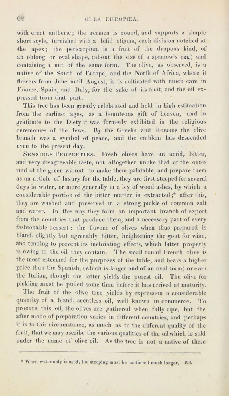with erect antherae; the germen is round, and suj>ports a simple short style, furnished with a bifid stigma, each division notched at the apex; the pericarpium is a fruit of the drupous kind, of an oblong* or oval shape, (about the size of a sparrow’s egg) and containing a nut of the same form. The olive, as observed, is a native of the South of Europe, and the Nortli of Africa, where it flowers from June until August, it is cultivated with much care in France, Spain, and Italy,'for the sake of its fruit, and the oil ex- pressed from tliat part. This tree has been greatly celebrated and held in high estimation from the earliest ages, as a bounteous gift of heaven, and in gratitude to the Diety it was formerly exhibited in the religious ceremonies of the Jews. By the Greeks and Romans the olive branch was a symbol of peace, and the emblem has descended even to the present day. Sensible Properties. Fresh olives have an acrid, bitter, and very disagreeable taste, not altogether unlike that of the outer rind of the green walnut: to make them palatable, and prepare them as an article of luxury for the table, they are first steeped for several days in water, or more generally in a lev of wood ashes, by which a considerable portion of the bitter matter is extracted ;* after this, they are washed and preserved in a strong pickle of common salt and water. In this way they form an important branch of export from the countries that produce them, and a necessary part of every fashionable dessert : the flavour of olives when thus prepared is bland, slightly but agreeably bitter, heightening the gout for wine, and tending to prevent its inebriating effects, which latter property is owing to the oil they contain. The small round French olive is the most esteemed for the purposes of the table, and bears a higher price than the Spanish, (which is larger and of an oval form) or even the Italian, though the latter yields the purest oil. The olive for pickling must be pulled some time before it has arrived at maturity. 1 he fruit of the olive tree yields by expression a considerable quantity of a bland, scentless oil, well known in commerce. To procure this oil, the olives are gathered when fully ripe, but the after mode of preparation varies in different countries, and perhaps it is to this circumstance, as much as to the different quality of the fruit, that we may ascribe the various qualities of the oil which is sold under the name of olive oil. As the tree is not a native of these * When water onl.y is used, the steeping must be continued much longer. Ed.