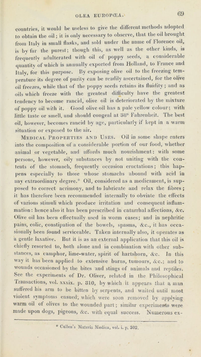 countries, it would be useless to give the different methods adopted to obtain the oil; it is only necessary to obscive, that, the oil brought from Italy in small flasks, and sold under the name of Florence oil, is by far the purest; though this, as well as the other kinds, is frequently adulterated with oil of poppy seeds, a considerable quantity of which is annually exported from Holland, to France and Italy, for this purpose. By exposing olive oil to the freezing tem- perature its degree of purity can be readily ascertained, for the olive oil freezes, while that of the poppy seeds retains its fluidity ; and as oils which freeze with the greatest difficulty have the greatest tendency to become rancid, olive oil is deteriorated by the mixture of poppy oil with it. Good olive oil has a pale yellow colour; with Jittle taste or smell, and should congeal at 38° Fahrenheit. The best oil, however, becomes rancid by age, particularly if kept in a warm situation or exposed to the air. Medical Properties and Uses. Oil in some shape enters into the composition of a considerable portion of our food, whether animal or vegetable, and affords much nourishment: with some persons, however, oily substances by not uniting with the con- tents of the stomach, frequently occasion eructations; this hap- pens especially to those whose stomachs abound with acid in any extraordinary degree.* Oil, considered as a medicament, is sup- posed to correct acrimony, and to lubricate and relax the fibres; it has therefore been recommended internally to obviate the effects of various stimuli which produce irritation and consequent inflam- mation : hence also it has been prescribed in catarrhal affections, &c. Olive oil has been effectually used in worm cases; and in nephritic pains, colic, constipation of the bowels, spasms, &c., it has occa- sionally been found serviceable. Taken internally also, it operates as a gentle laxative. But it is as an external application that this oil is chiefly resorted to, both alone and in combination with other sub- stances, as camphor, lime-water, spirit of hartshorn, &c. In this way it has been applied to extensive burns, tumours, &c.; and to wounds occasioned by the bites and stings of animals and reptiles. See the experiments of Dr. Oliver, related in the Philosophical Transactions, vol. xxxix. p. 310, by which it appears that a man suffered his arm to be bitten by serpents, and waited until most violent symptoms ensued', which were soon removed by applying warm oil of olives to the wounded part; similar experiments were made upon dogs, pigeons, &c. with equal success. Numerous ex- * Cullen’s Materia Medica, vol. i. p, 302.