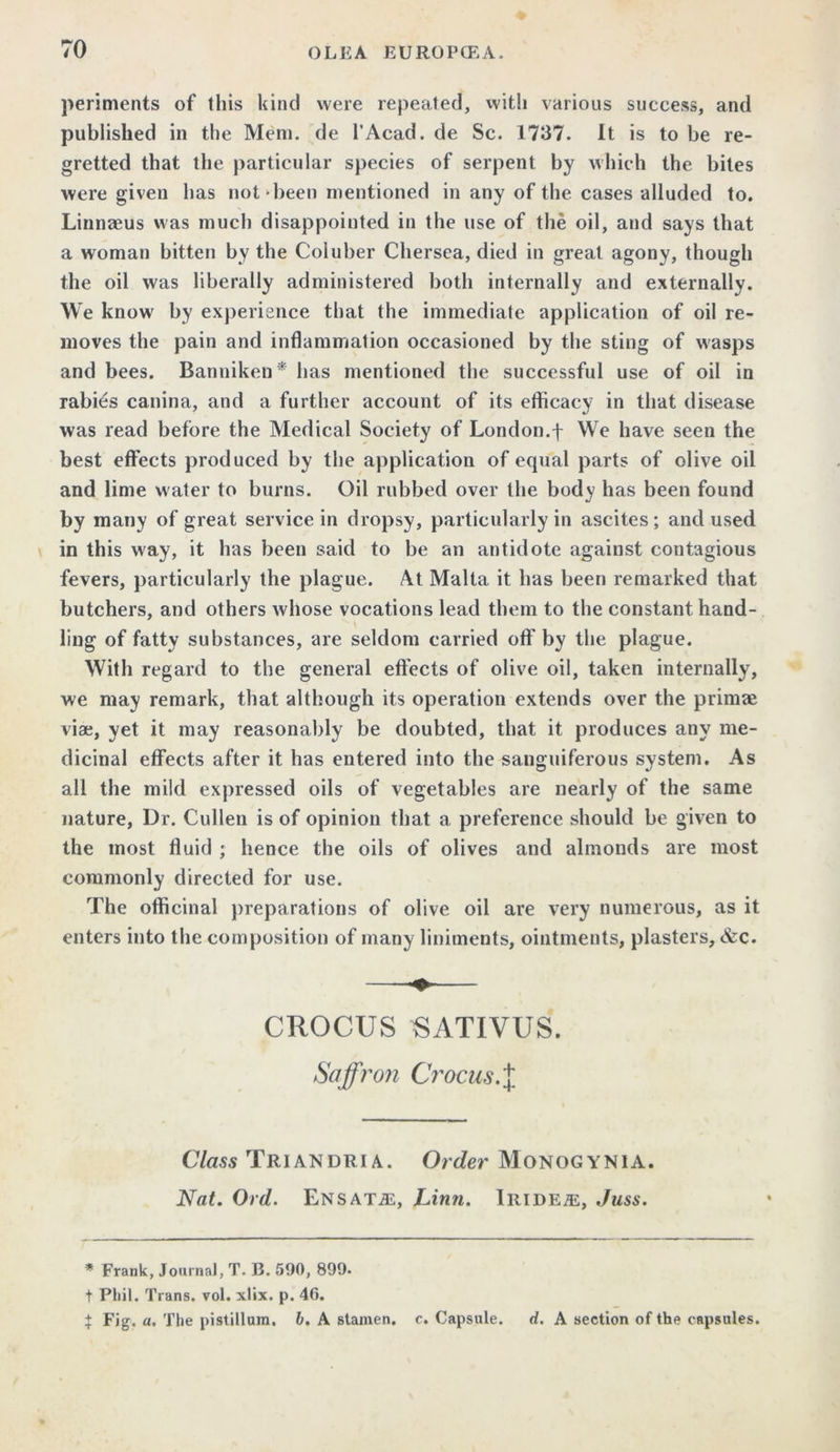 pertinents of this kind were repeated, with various success, and published in the Mem. de l’Acad. de Sc. 1737. It is to be re- gretted that the particular species of serpent by which the bites were given has not been mentioned in any of the cases alluded to. Linnaeus was much disappointed in the use of the oil, and says that a woman bitten by the Coluber Chersea, died in great agony, though the oil was liberally administered both internally and externally. We know by experience that the immediate application of oil re- moves the pain and inflammation occasioned by the sting of wasps and bees. Banniketi* has mentioned the successful use of oil in rabies canina, and a further account of its efficacy in that disease was read before the Medical Society of London.f We have seen the best effects produced by the application of equal parts of olive oil and lime water to burns. Oil rubbed over the body has been found by many of great service in dropsy, particularly in ascites; and used in this way, it has been said to be an antidote against contagious fevers, particularly the plague. At Malta it has been remarked that butchers, and others whose vocations lead them to the constant hand- ling of fatty substances, are seldom carried off by the plague. With regard to the general effects of olive oil, taken internally, we may remark, that although its operation extends over the primse viae, yet it may reasonably be doubted, that it produces any me- dicinal effects after it has entered into the sanguiferous system. As all the mild expressed oils of vegetables are nearly of the same nature, Dr. Cullen is of opinion that a preference should be given to the most fluid ; hence the oils of olives and almonds are most commonly directed for use. The officinal preparations of olive oil are very numerous, as it enters into the composition of many liniments, ointments, plasters, &c. CROCUS ^ATIVUS. Saffron Crocus.X Class Triandria. Order Monogynia. Nat. Ord. Ensatas, Linn. Iride/e, Juss. * Frank, Journal, T. B. 590, 899. t Phil. Trans, vol. xlix. p. 46. X Fig, a. The pistillum. b, A stamen, c. Capsule. d. A section of the capsules.