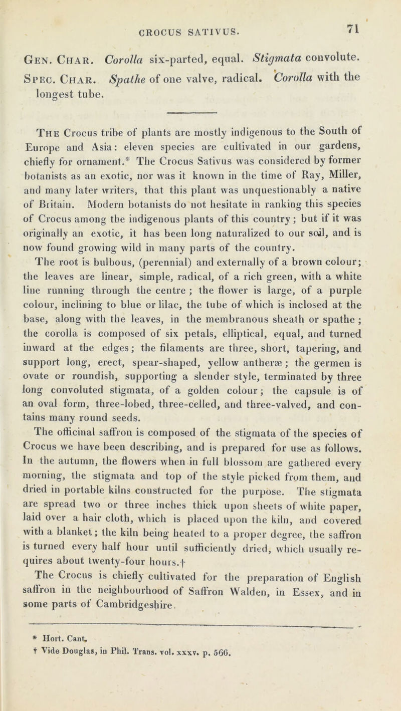 Gen. Char. Corolla six-parted, equal. Stigmata convolute. Spec. Char. Spathe of one valve, radical. Corolla with the longest tube. The Crocus tribe of plants are mostly indigenous to the South of Europe and Asia: eleven species are cultivated in our gardens, chiefly for ornament.* The Crocus Sativus was considered by former botanists as an exotic, nor was it known in the time of Ray, Miller, and many later writers, that this plant was unquestionably a native of Britain. Modern botanists do not hesitate in ranking this species of Crocus among the indigenous plants of this country ; but if it was originally an exotic, it has been long naturalized to our soil, and is now found growing wild in many parts of the country. The root is bulbous, (perennial) and externally of a brown colour; the leaves are linear, simple, radical, of a rich green, with a white line running through the centre ; the flower is large, of a purple colour, inclining to blue or lilac, the tube of which is inclosed at the base, along with the leaves, in the membranous sheath or spathe ; the corolla is composed of six petals, elliptical, equal, and turned inward at the edges; the filaments are three, short, tapering, and support long, erect, spear-shaped, yellow antherae ; the germen is ovate or roundish, supporting a slender style, terminated by three long convoluted stigmata, of a golden colour; the capsule is of an oval form, three-lobed, three-celled, and three-valved, and con- tains many round seeds. The officinal saffron is composed of the stigmata of the species of Crocus we have beeu describing, and is prepared for use as follows. In the autumn, the flowers when in full blossom are gathered everv morning, the stigmata and top of the style picked from them, and dried in portable kilns constructed for the purpose. The stigmata are spread two or three inches thick upon sheets of white paper, laid over a hair cloth, which is placed upon the kiln, and covered with a blanket; the kiln being healed to a proper degree, the saffron is turned every half hour until sufficiently dried, which usually re- quires about twenty-four hours.f The Crocus is chiefly cultivated for the preparation of English saffron in the neighbourhood of Saffron Walden, in Essex, and in some parts of Cambridgeshire. * Hort. Cant. t Vide Douglas, in Phil. Trans, vol. xwv. p. 56G.