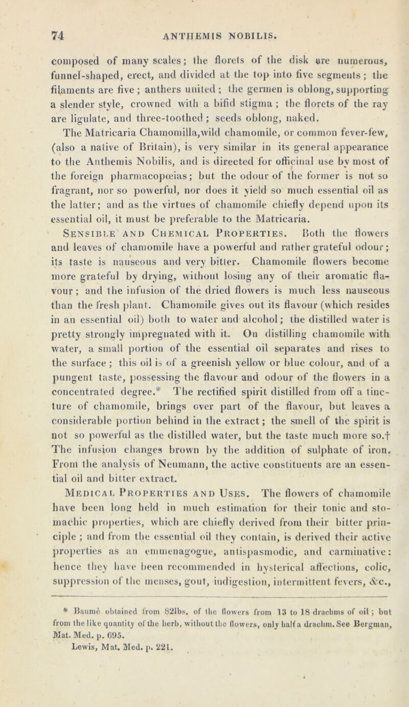 composed of many scales; the florets of the disk are numerous, funnel-shaped, erect, and divided at the top into five segments; the filaments are five ; anthers united ; the germen is oblong, supporting a slender style, crowned with a bifid stigma ; the florets of the ray are ligulate, and three-toothed ; seeds oblong, naked. The Matricaria Chamomilla,wild chamomile, or common fever-few, (also a native of Britain), is very similar in its general appearance to the Anthemis Nobilis, and is directed for officinal use bv most of - the foreign pharmacopoeias; but the odour of the former is not so fragrant, nor so powerful, nor does it yield so much essential oil as the latter; and as the virtues of chamomile chiefly depend upon its essential oil, it must be preferable to the Matricaria. Sensible and Chemical Properties. Both the flowers and leaves of chamomile have a powerful and rather grateful odour; its taste is nauseous and very bitter. Chamomile flowers become more grateful by drying, without losing any of their aromatic fla- vour ; and the infusion of the dried flowers is much less nauseous than the fresh plant. Chamomile gives out its flavour (which resides in an essential oil) both to water and alcohol; the distilled water is pretty strongly impregnated with it. On distilling chamomile with water, a small portion of the essential oil separates and rises to the surface ; this oil is of a greenish yellowr or blue colour, and of a pungent taste, possessing the flavour and odour of the flowers in a concentrated degree.* The rectified spirit distilled from ofi' a tinc- ture of chamomile, brings ever part of the flavour, but leaves a considerable portion behind in the extract; the smell of the spirit is not so powerful as the distilled water, but the taste much more so.f The infusion changes brown by the addition of sulphate of iron. Front the analysis of Neumann, the active constituents are an essen- tial oil and bitter extract. Medical Properties and Uses. The flowers of chamomile have been Ion held in much estimation for their tonic and sto- machic properties, which are chiefly derived from their bitter prin- ciple ; and from the essential oil they contain, is derived their active properties as an emmenagogue, antispasmodic, and carminative: hence they have been recommended in hysterical affections, colic, suppression of the menses, gout, indigestion, intermittent fevers, &c.. * Baume obtained from 821bs. of the (lowers from 13 to 18 drachms of oil ; but from the like quantity of the herb, without the (lowers, onty half a drachm. See Bergman, Mat. Med. p. (i95. Lewis, Mat. Med. p. 221.