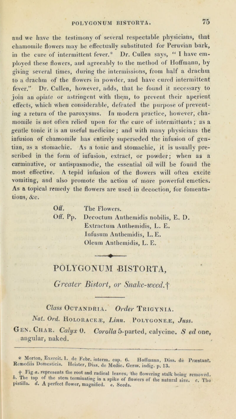 and we have the testimony of several respectable physicians, that chamomile flowers may be effectually substituted for Peruvian bark, in the cure of intermittent fever.* Dr. Cullen says, “ I have em- ployed these flowers, and agreeably to the method of Hoffmann, by giving several times, during the intermissions, from half a drachm to a drachm of the flowers in powder, and have cured intermittent fever.” Dr. Cullen, however, adds, that he found it necessary to join an opiafe or astringent with them, to prevent their aperient effects, which when considerable, defeated the purpose of prevent- ing a return of the paroxysms. In modern practice, however, cha- momile is not often relied upon for the cure of intermittents; as a gentle tonic it is an useful medicine; and with many physicians the infusion of chamomile has entirely superseded the infusion of gen- tian, as a stomachic. As a tonic and stomachic, it is usually pre- scribed in the form of infusion, extract, or powder; when as a carminative, or antispasmodic, the essential oil will be found the most effective. A tepid infusion of the flowers will often excite vomiting, and also promote the action of more powerful emetics. As a topical remedy the flowers are used in decoction, for fomenta- tions, &c. Off. The Flowers. Off. Pp. Decoctum Anthemidis nobilis, E. D. Extraction Anthemidis, L. E. Infusum Anthemidis, L. E. Oleum Anthemidis, L. E. ✓ .. |t POLYGONUM J3ISTORTA, Greater Bistort, or Snake-weed.\ Class Octandria. Order Trigynia. Aflf. Ord. HOLORACEiE, Linn. POLYGONEiE, Juss. Gen. Char. Calyx 0. Corolla 5-parted, calycine. S ed one, angular, naked. * Morton, Exercit. 1. de Febr. interm. cap. 6. Hoffmann, Diss. de Prsestant. Remedns Domesticis. Heister, Diss. de Medic. Germ, indig. p. 13. ■f ^*5 a‘ rePresents the root and radical leaves, the flowering stalk being removed. . ... t0P °. t,,e stem terminating in a spike of flowers of the natural size. c. The pistilla. a. A perfect flower, magnified, e. Seeds.