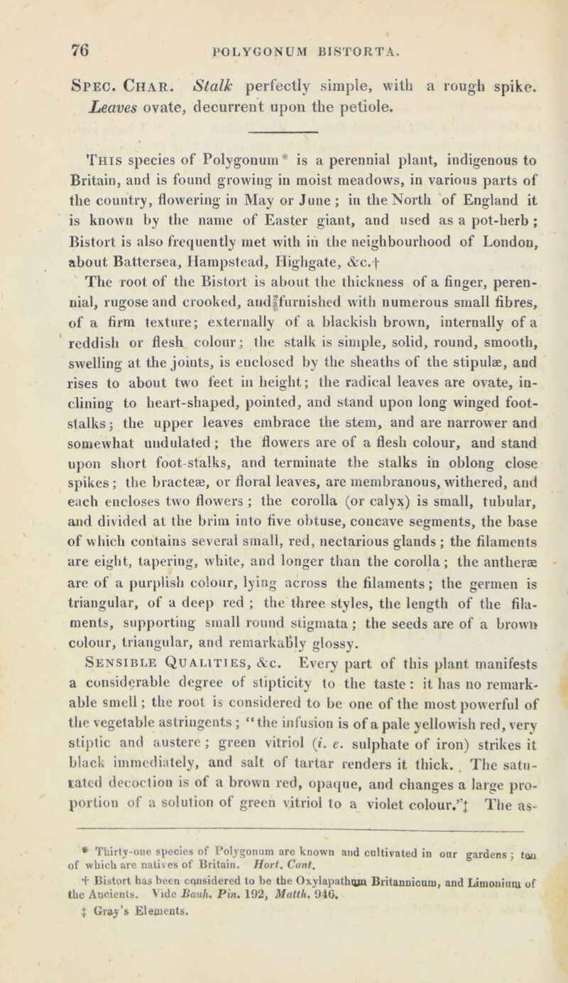 Spec. Char. Stalk perfectly simple, with a rough spike. Leaves ovate, decurrent upon the petiole. This species of Polygonum* is a perennial plant, indigenous to Britain, and is found growing in moist meadow's, in various parts of the country, flowering in May or June ; in the North of England it is known by the name of Easter giant, and used as a pot-herb ; Bistort is also frequently met with in the neighbourhood of London, about Battersea, Hampstead, Highgate, &c.f The root of the Bistort is about the thickness of a finger, peren- nial, rugose and crooked, andffurnished with numerous small fibres, of a firm texture; externally of a blackish brown, internally of a reddish or flesh colour; the stalk is simple, solid, round, smooth, swelling at the joints, is enclosed by the sheaths of the stipulae, aud rises to about two feet in height; the radical leaves are ovate, in- clining to heart-shaped, pointed, and stand upon long winged foot- stalks ; the upper leaves embrace the stem, and are narrower and somewhat undulated; the flowers are of a flesh colour, and stand upon short foot stalks, and terminate the stalks in oblong close spikes; the bracteas, or floral leaves, are membranous, withered, and each encloses two flowers ; the corolla (or calyx) is small, tubular, and divided at the brim into five obtuse, concave segments, the base of which contains several small, red, nectarious glands ; the filaments are eight, tapering, white, and longer than the corolla; the antherae are of a purplish colour, lying across the filaments; the germen is triangular, of a deep red ; the three styles, the length of the fila- ments, supporting small round stigmata; the seeds are of a brown colour, triangular, and remarkably glossy. Sensible Qualities, &c. Every part of this plant, manifests a considerable degree of stipticity to the taste : it has no remark- able smell; the root is considered to be one of the most powerful of the vegetable astringents ; “the infusion is of a pale yellowish red, very stiptic and austere ; green vitriol (t. e. sulphate of iron) strikes it black immediately, and salt of tartar renders it thick. The satu- lated decoction is of a brown red, opaque, and changes a large pro- portion of a solution of green vitriol to a violet colour.”! The as- * Thirty-oue species of Polygonum are known and cultivated in onr gardens ; tau of which are natives of Britain. Hort. Cant. + Bistort has been considered to be the Oxylapathiun Britannicum, and Limonium of the Ancients. Vide Bank. Pin. 192, Matth. 94G. $ Gray’s Elements.