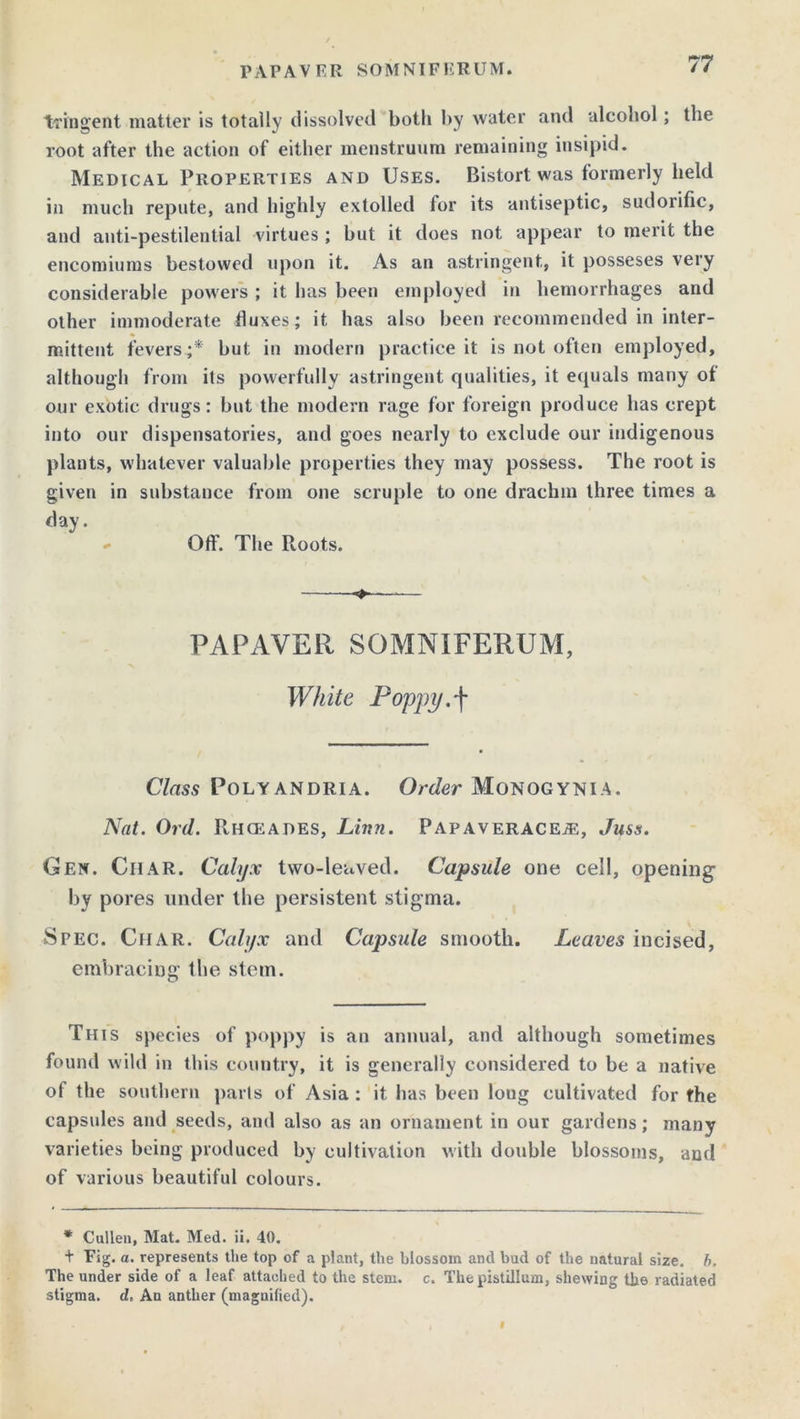 tringent matter is totally dissolved both by water and alcohol; the root after the action of either menstruum remaining insipid. Medical Properties and Uses. Bistort was formerly held in much repute, and highly extolled for its antiseptic, sudorific, and anti-pestilential virtues; but it does not appear to merit the encomiums bestowed upon it. As an astringent, it posseses very considerable powers ; it has been employed in hemorrhages and other immoderate duxes; it has also been recommended in inter- mittent fevers ;* but in modern practice it is not often employed, although from its powerfully astringent qualities, it equals many of our exotic drugs: but the modern rage for foreign produce has crept into our dispensatories, and goes nearly to exclude our indigenous plants, whatever valuable properties they may possess. The root is given in substance from one scruple to one drachm three times a day. Off. The Roots. —■— PAPAVER SOMNIFERUM, White Poppy.f Class Polyandria. Order Monogynia. Nat. Ord. PcHCEAdes, Linn. Papaveracea;, Ju&s. Gen. Ciiar. Calyx two-leaved. Capsule one cell, opening by pores under the persistent stigma. Spec. Char. Calyx and Capsule smooth. Leaves incised, embracing the stem. This species of poppy is an annual, and although sometimes found wild in this country, it is generally considered to be a native of the southern parts of Asia : it has been long cultivated for fhe capsules and seeds, and also as an ornament in our gardens; many varieties being produced by cultivation with double blossoms, and of various beautiful colours. * Cullen, Mat. Med. ii. 40. + Fig. a. represents the top of a plant, the blossom and bud of the natural size. b. The under side of a leaf attached to the stem. c. The pistillum, shewing the radiated stigma, d, An anther (magnified).