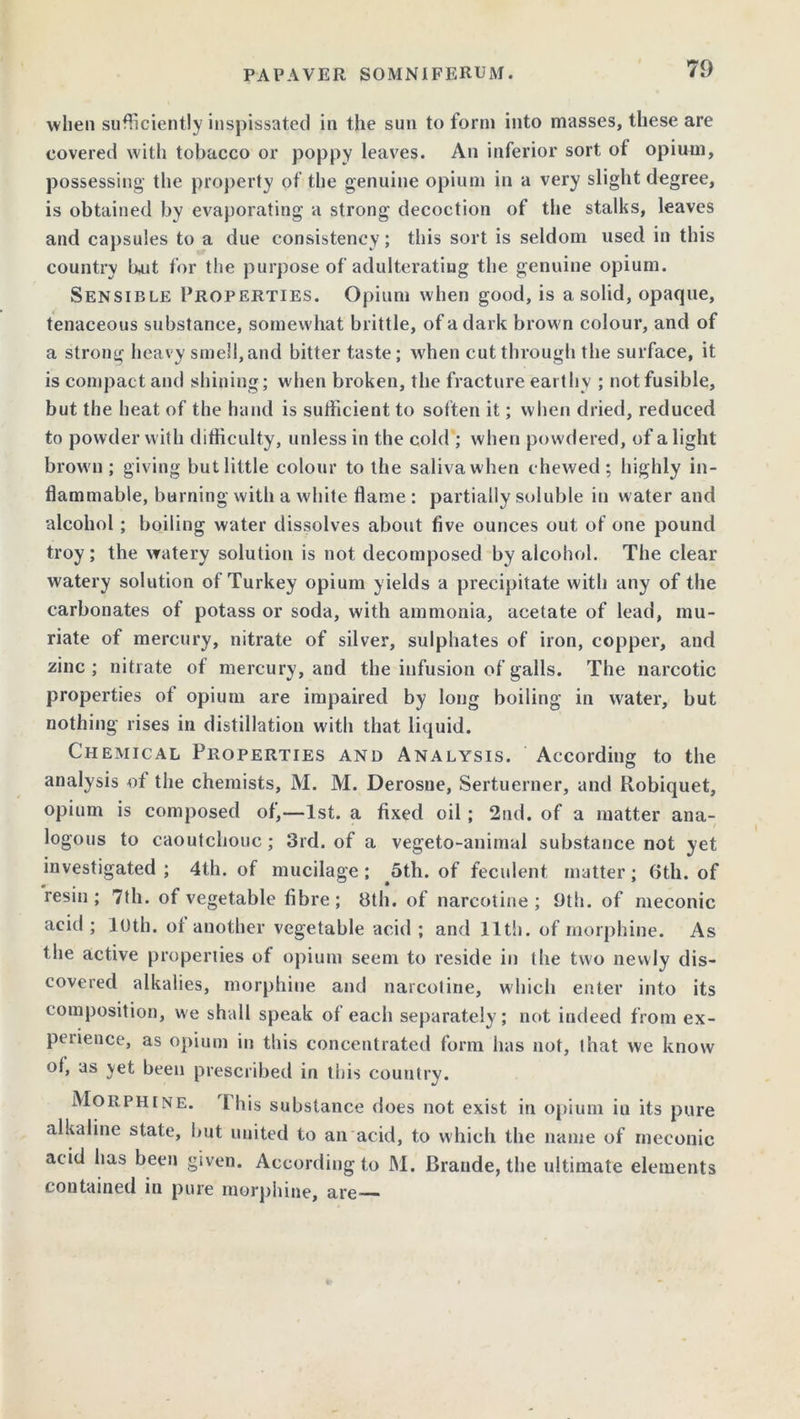 when sufficiently inspissated in the sun to form into masses, these are covered with tobacco or poppy leaves. An inferior sort of opium, possessing the property of the genuine opium in a very slight degree, is obtained by evaporating a strong decoction of the stalks, leaves and capsules to a due consistency; this sort is seldom used in this country hut for the purpose of adulterating the genuine opium. Sensible Properties. Opium when good, is a solid, opaque, tenaceous substance, somewhat brittle, of a dark brown colour, and of a strong heavy smell, and bitter taste; when cut through the surface, it is compact and shining; when broken, the fracture earthy ; not fusible, but the heat of the hand is sufficient to soften it; when dried, reduced to powder with difficulty, unless in the cold ; when powdered, of a light brown; giving but little colour to the saliva when chewed; highly in- flammable, burning with a white flame : partially soluble in water and alcohol ; boiling water dissolves about five ounces out of one pound troy; the watery solution is not decomposed by alcohol. The clear watery solution of Turkey opium yields a precipitate with any of the carbonates of potass or soda, with ammonia, acetate of lead, mu- riate of mercury, nitrate of silver, sulphates of iron, copper, and zinc; nitrate of mercury, and the infusion of galls. The narcotic properties of opium are impaired by long boiling in water, but nothing rises in distillation with that liquid. Chemical Properties and Analysis. According to the analysis of the chemists, M. M. Derosne, Sertuerner, and Robiquet, opium is composed of,—1st. a fixed oil; 2nd. of a matter ana- logous to caoutchouc; 3rd. of a vegeto-animal substance not yet investigated ; 4th. of mucilage; 5th. of feculent matter; 6th. of resin; 7th. of vegetable fibre; 3th. of narcotine; 9th. of meconic acid ; loth, of another vegetable acid ; and 11th. of morphine. As the active properties of opium seem to reside in the two newly dis- covered alkalies, morphine and narcotine, which enter into its composition, we shall speak of each separately; not indeed from ex- perience, as opium in this concentrated form has not, that we know of, as yet been prescribed in this country. Morphine. Ibis substance does not exist in opium in its pure alkaline state, but united to an acid, to which the name of meconic acid has been given. According to M. Braude, the ultimate elements contained in pure morphine, are——