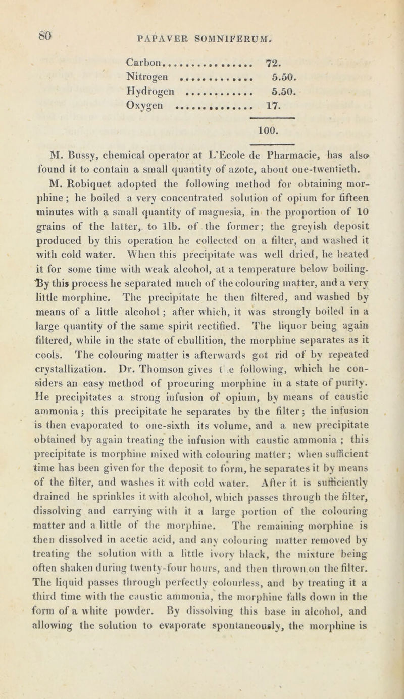 so Carbon 72. Nitrogen 5.50. Hydrogen 5.50. Oxygen 17. 100. M. Bnssy, chemical operator at L’Ecole de Pharmacie, has also found it to contain a small quantity of azote, about oue-twentieth. M. Robiquet adopted the following method for obtaining mor- phine ; he boiled a very concentrated solution of opium for fifteen minutes with a small quantity of magnesia, in the proportion of 10 grains of the latter, to lib. of the former; the greyish deposit produced by this operation he collected on a filter, and washed it with cold water. When this precipitate was well dried, he heated it for some time with weak alcohol, at a temperature below boiling. By this process he separated much of the colouring matter, and a very little morphine. The precipitate he then filtered, aud washed by- means of a little alcohol ; after which, it was strongly boiled in a large quantity of the same spirit rectified. The liquor being again filtered, while in the state of ebullition, the morphine separates as it cools. The colouring matter is afterwards got rid of by repeated crystallization. Dr. Thomson gives t e following, which he con- siders an easy method of procuring morphine in a state of purity. He precipitates a strong infusion of opium, by means of caustic ammonia; this precipitate he separates by the filter; the infusion is then evaporated to one-sixth its volume, and a new precipitate obtained by again treating the infusion with caustic ammonia ; this precipitate is morphine mixed with colouring matter ; w hen sufficient time has been given for the deposit to form, he separates it by means of the filter, and washes it with cold water. After it is sufficiently drained he sprinkles it with alcohol, which passes through the filter, dissolving and carrying with it a large portion of the colouring matter and a little of the morphine. The remaining morphine is then dissolved in acetic acid, and any colouring matter removed by treating the solution with a little ivory black, the mixture being often shaken during twenty-four hours, and then thrown.on the filter. The liquid passes through perfectly colourless, and bv treating it a % third time with the caustic ammonia, the morphine falls down in the form of a white powder. By dissolving this base in alcohol, and allowing the solution to evaporate spontaneously, the morphine is