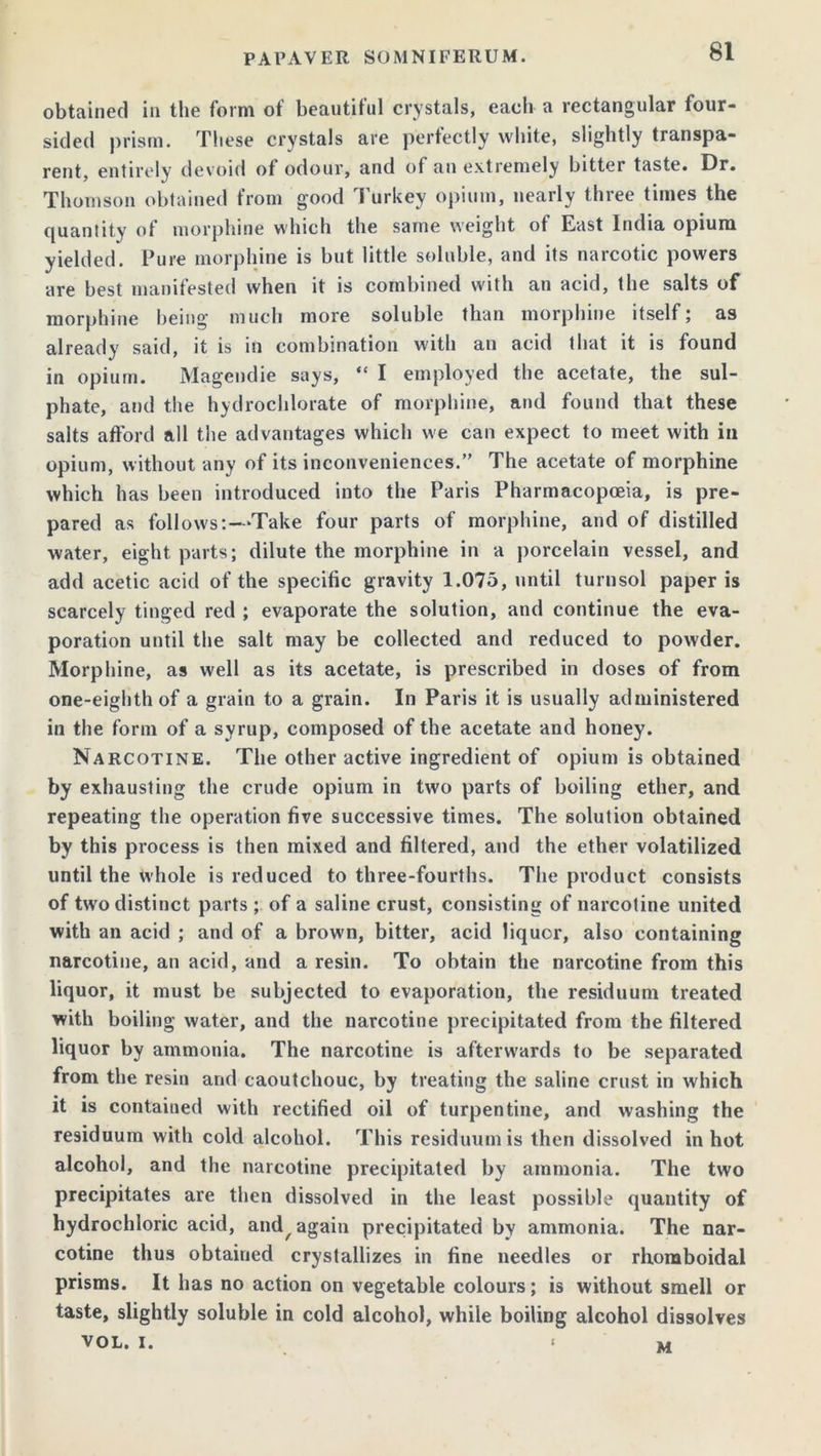obtained in the form of beautiful crystals, each a rectangular four- sided prism. These crystals are perfectly white, slightly transpa- rent, entirely devoid of odour, and of an extremely bitter taste. Dr. Thomson obtained from good Turkey opium, nearly three times the quantity of morphine which the same weight of East India opium yielded. Pure morphine is but little soluble, and its narcotic powers are best manifested when it is combined with an acid, the salts of morphine being much more soluble than morphine itself; as already said, it is in combination with an acid that it is found in opium. Magendie says, “ I employed the acetate, the sul- phate, and the hydrochlorate of morphine, and found that these salts afford all the advantages which we can expect to meet with in opium, without any of its inconveniences.” The acetate of morphine which has been introduced into the Paris Pharmacopoeia, is pre- pared as follows:—‘Take four parts of morphine, and of distilled water, eight, parts; dilute the morphine in a porcelain vessel, and add acetic acid of the specific gravity 1.075, until turnsol paper is scarcely tinged red ; evaporate the solution, and continue the eva- poration until the salt may be collected and reduced to powder. Morphine, as well as its acetate, is prescribed in doses of from one-eighth of a grain to a grain. In Paris it is usually administered in the form of a syrup, composed of the acetate and honey. Narcotine. The other active ingredient of opium is obtained by exhausting the crude opium in two parts of boiling ether, and repeating the operation five successive times. The solution obtained by this process is then mixed and filtered, and the ether volatilized until the whole is reduced to three-fourths. The product consists of two distinct parts ; of a saline crust, consisting of narcotine united with an acid ; and of a brown, bitter, acid liquor, also containing narcotine, an acid, and a resin. To obtain the narcotine from this liquor, it must be subjected to evaporation, the residuum treated with boiling water, and the narcotine precipitated from the filtered liquor by ammonia. The narcotine is afterwards to be separated from the resin and caoutchouc, by treating the saline crust in which it is contained with rectified oil of turpentine, and washing the residuum with cold alcohol. This residuum is then dissolved in hot alcohol, and the narcotine precipitated by ammonia. The two precipitates are then dissolved in the least possible quantity of hydrochloric acid, and^ again precipitated by ammonia. The nar- cotine thus obtained crystallizes in fine needles or rhomboidal prisms. It has no action on vegetable colours; is without smell or taste, slightly soluble in cold alcohol, while boiling alcohol dissolves