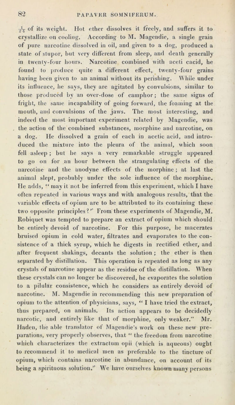 of its weight. Hot ether dissolves it freely, and suffers it to crystallize on cooling. According to M. Magendie, a single grain of pure narcotine dissolved in oil, and given to a dog, produced a state of stupor, but very different from sleep, and death generally in twenty-four hours. Narcotine combined with aceti cacid, he found to produce quite a different effect, twenty-four grains having been given to an animal without its perishing. While under its influence, he says, they are agitated by convulsions, similar to those produced by an over-dose of camphor; the same signs of fright, the same incapability of going forward, the foaming at the mouth, and convulsions of the jaw's. The most interesting, and indeed the most important experiment related by Magendie, was , the action of the combined substances, morphine and narcotine, on a dog. He dissolved a grain of each in acetic acid, and intro- duced the mixture into the pleura of the animal, which soon fell asleep ; but he says a very remarkable struggle appeared to go on for an hour between the strangulating effects of the narcotine and the anodyne effects of the morphine ; at last the animal slept, probably under the sole influence of the morphine. He adds, “ may it not be inferred from this experiment, which I have often repeated in various ways and with analogous results, that the variable effects of opium are to be attributed to its containing these two opposite principles'? ” From these experiments of Magendie, M. Robiquet was tempted to prepare an extract of opium w hich should be entirely devoid of narcotine. For this purpose, he macerates bruised opium in cold water, filtrates and evaporates to the con- sistence of a thick syrup, which he digests in rectified ether, and after frequent shakings, decants the solution; the ether is then separated by distillation. This operation is repeated as long as any crystals of narcotine appear as the residue of the distillation. When these crystals can no longer be discovered, he evaporates the solution to a pilular consistence, which he considers as entirely devoid of narcotine. M. Magendie in recommending this new preparation of opium to the attention of physicians, says, “ I have tried the extract, thus prepared, on animals. Its action appears to be decidedly narcotic, and entirely like that of morphine, only weaker.” Mr. Hadcn, the able translator of Magendie’s work on these new pre- parations, very properly observes, that “ the freedom from narcotine which characterizes the extractum opii (which is aqueous) ought to recommend it to medical men as preferable to the tincture of opium, which contains narcotine in abundance, on account of its being a spirituous solution.” We have ourselves known many persons