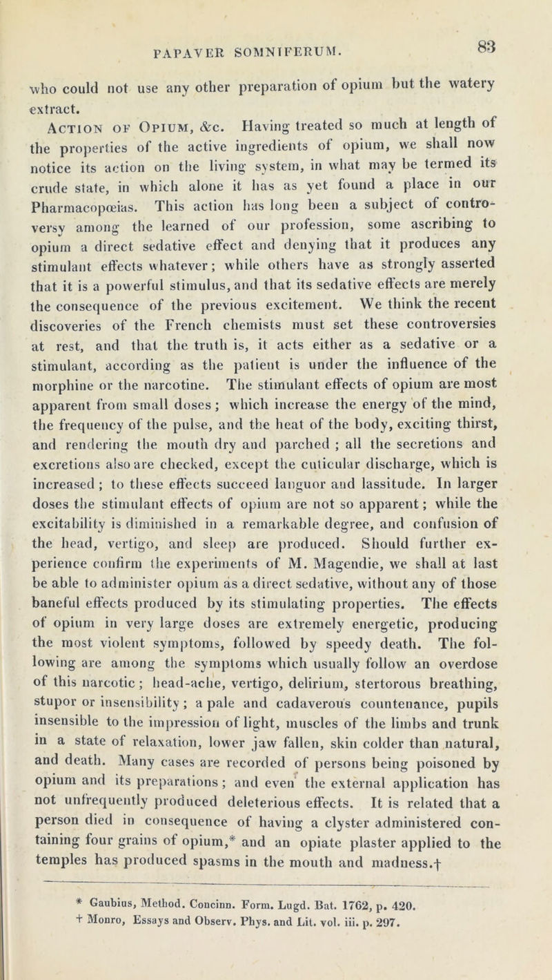 who could not use any other preparation ot opium but the wateiy extract. Action of Opium, &c. Having treated so much at length of the properties of the active ingredients of opium, vve shall now notice its action on the living system, in what may be termed its crude state, in which alone it has as yet found a place in our Pharmacopoeias. This action has long been a subject of contro- versy among the learned of our profession, some ascribing to opium a direct sedative effect and denying that it produces any stimulant effects whatever; while others have as strongly asserted that it is a powerful stimulus, and that its sedative effects are merely the consequence of the previous excitement. We think the recent discoveries of the French chemists must set these controversies at rest, and that the truth is, it acts either as a sedative or a stimulant, according as the patient is under the influence of the morphine or the narcotine. The stimulant effects of opium are most apparent from small doses ; which increase the energy of the mind, the frequency of the pulse, and the heat of the body, exciting thirst, and rendering the mouth dry and parched ; all the secretions and excretions also are checked, except the cuticular discharge, w hich is increased ; to these effects succeed languor and lassitude. In larger doses the stimulant effects of opium are not so apparent; while the excitability is diminished in a remarkable degree, and confusion of the head, vertigo, and sleep are produced. Should further ex- perience confirm the experiments of M. Magendie, we shall at last be able to administer opium as a direct sedative, without any of those baneful effects produced by its stimulating properties. The effects of opium in very large doses are extremely energetic, producing the most violent symptoms, followed by speedy death. The fol- lowing are among the symptoms which usually follow an overdose of this narcotic; head-ache, vertigo, delirium, stertorous breathing, stupor or insensibility; a pale and cadaverous countenance, pupils insensible to the impression of light, muscles of the limbs and trunk in a state ot relaxation, lower jaw fallen, skin colder than natural, and death. Many cases are recorded of persons being poisoned by opium and its preparations; and even the external application has not unfrequently produced deleterious effects. It is related that a person died in consequence of having a clyster administered con- taining four grains of opium,* and an opiate plaster applied to the temples has produced spasms in the mouth and madness.f * Gaubius, Method. Concinn. Form. Lugd. Bat. 1762, p. 420. + Monro, Essays and Observ. Phys. and Lit. vol. iii. p. 297.