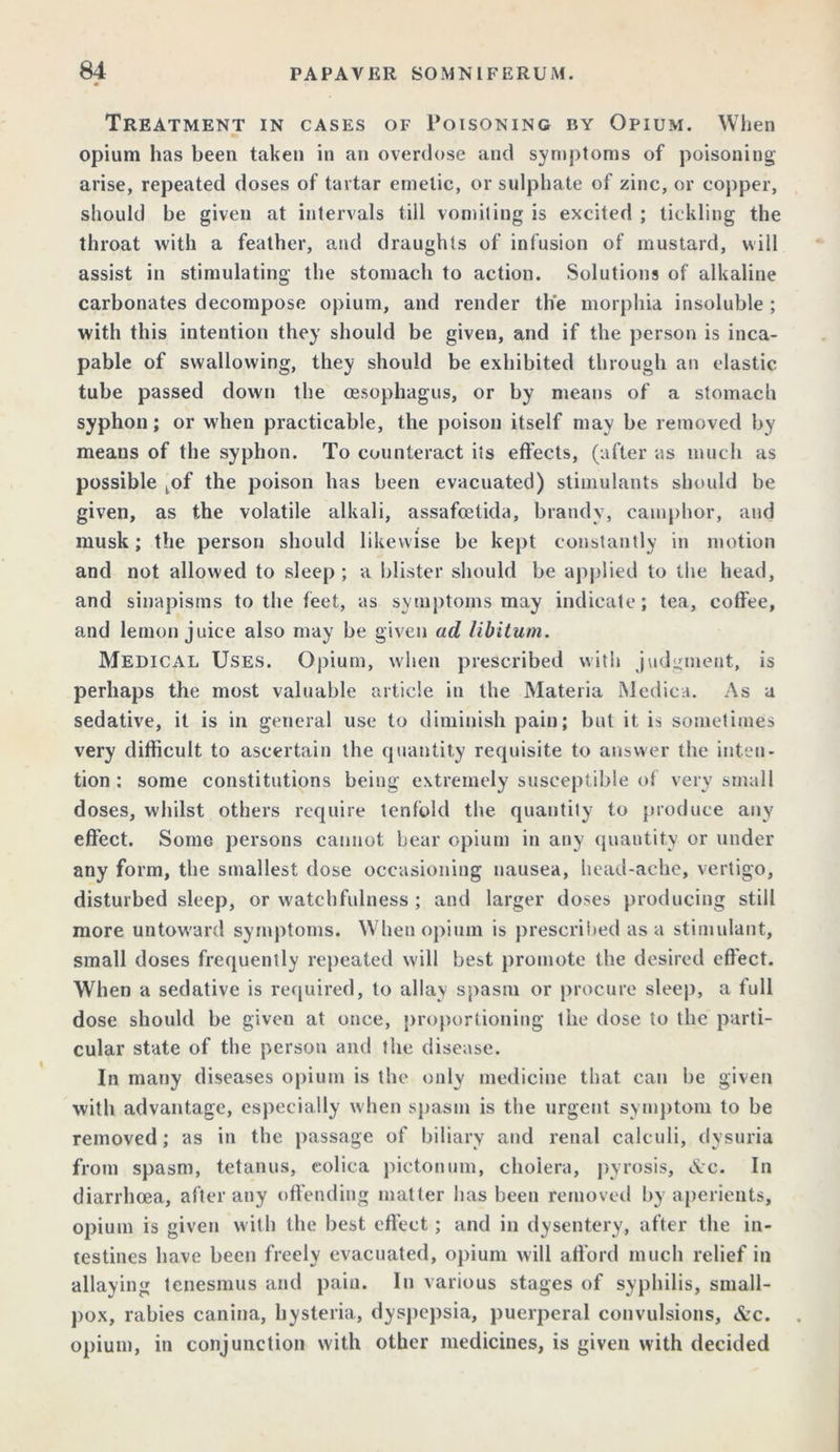 Treatment in cases of Poisoning by Opium. When opium has been taken in an overdose and symptoms of poisoning arise, repeated doses of tartar emetic, or sulphate of zinc, or copper, should be given at intervals till vomiting is excited ; tickling the throat with a feather, and draughts of infusion of mustard, will assist in stimulating the stomach to action. Solutions of alkaline carbonates decompose opium, and render the morphia insoluble ; with this intention they should be given, and if the person is inca- pable of swallowing, they should be exhibited through an elastic tube passed down the oesophagus, or by means of a stomach syphon; or when practicable, the poison itself may be removed by means of the syphon. To counteract its effects, (after as much as possible tof the poison has been evacuated) stimulants should be given, as the volatile alkali, assafoetida, brandy, camphor, and musk; the person should likewise be kept constantly in motion and not allowed to sleep ; a blister should be applied to the head, and sinapisms to the feet, as symptoms may indicate; tea, coffee, and lemon juice also may be given ad libitum. Medical Uses. Opium, when prescribed with judgment, is perhaps the most valuable article in the Materia Medica. As a sedative, it is in general use to diminish pain; but it is sometimes very difficult to ascertain the quantity requisite to answer the inten- tion ; some constitutions being extremely susceptible of very small doses, whilst others require tenfold the quantity to produce any effect. Some persons cannot bear opium in any quantity or under any form, the smallest dose occasioning nausea, head-ache, vertigo, disturbed sleep, or watchfulness ; and larger doses producing still more untoward symptoms. When opium is prescribed as a stimulant, small doses frequently repeated will best promote the desired effect. When a sedative is required, to allay spasm or procure sleep, a full dose should be given at once, proportioning the dose to the parti- cular state of the person and the disease. In many diseases opium is the only medicine that can be given with advantage, especially when spasm is the urgent symptom to be removed; as in the passage of biliary and renal calculi, dysuria from spasm, tetanus, colica pictonum, cholera, pyrosis, &c. In diarrhoea, after any offending matter has been removed by aperients, opium is given with the best effect; and in dysentery, after the in- testines have been freely evacuated, opium will afford much relief in allaying tenesmus and pain. In various stages of syphilis, small- pox, rabies canina, hysteria, dyspepsia, puerperal convulsions, &c. opium, in conjunction with other medicines, is given with decided