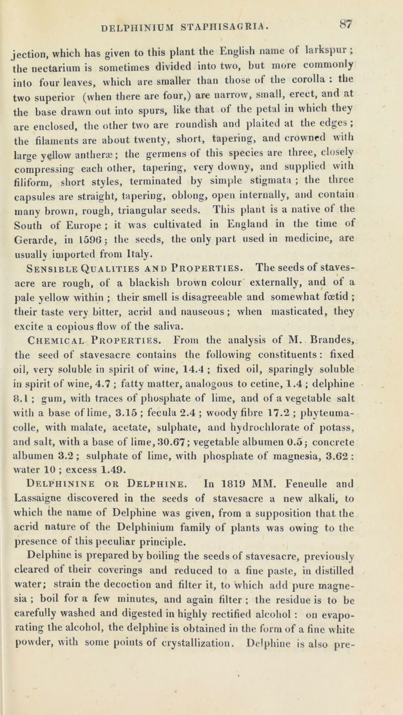 jection, which has given to this plant the English name of larkspur ; the uectarium is sometimes divided into two, but more commonly into four leaves, which are smaller than those of the corolla : the two superior (when there are four,) are narrow, small, erect, and at the base drawn out into spurs, like that of the petal in which they are enclosed, the other two are roundish and plaited at the edges ; the filaments are about twenty, short, tapering, and crowned with large yellow anther®; the germens of this species are three, closely compressing each other, tapering, very downy, and supplied with filiform, short styles, terminated by simple stigmata ; the three capsules are straight, tapering, oblong, open internally, and contain many brown, rough, triangular seeds. This plant is a native of the South of Europe ; it w as cultivated in England in the time of Gerarde, in 1596; the seeds, the only part used in medicine, are usually imported from Italy. Sensible Qualities and Properties. The seeds of staves- acre are rough, of a blackish brown colour externally, and of a pale yellow within ; their smell is disagreeable and somewhat foetid ; their taste very bitter, acrid and nauseous; when masticated, they excite a copious flow of the saliva. Chemical Properties. From the analysis of M. Brandes, the seed of stavesacre contains the following constituents : fixed oil, very soluble in spirit of wine, 14.4 ; fixed oil, sparingly soluble in spirit of wine, 4.7 ; fatty matter, analogous to cetine, 1.4 ; delphine 8.1 ; gum, with traces of phosphate of lime, aud of a vegetable salt with a base of lime, 3.15 ; fecula 2.4 ; woody fibre 17.2 ; phyteuma- colle, with malate, acetate, sulphate, and hydrochlorate of potass, and salt, with a base of lime, 30.67; vegetable albumen 0.5; concrete albumen 3.2 ; sulphate of lime, with phosphate of magnesia, 3.62 : water 10 ; excess 1.49. Delphinine or Delphine. In 1819 MM. Feneulle and Lassaigne discovered in the seeds of stavesacre a new alkali, to which the name of Delphine was given, from a supposition that the acrid nature of the Delphinium family of plants was owing to the presence of this peculiar principle. Delphine is prepared by boiling the seeds of stavesacre, previously cleared of their coverings and reduced to a fine paste, in distilled water; strain the decoction and filter it, to which add pure magne- sia ; boil for a few' minutes, and again filter ; the residue is to be carefully washed and digested in highly rectified alcohol : on evapo- rating the alcohol, the delphine is obtained in the form of a fine w hite powder, with some points of crystallization. Delphine is also pre-