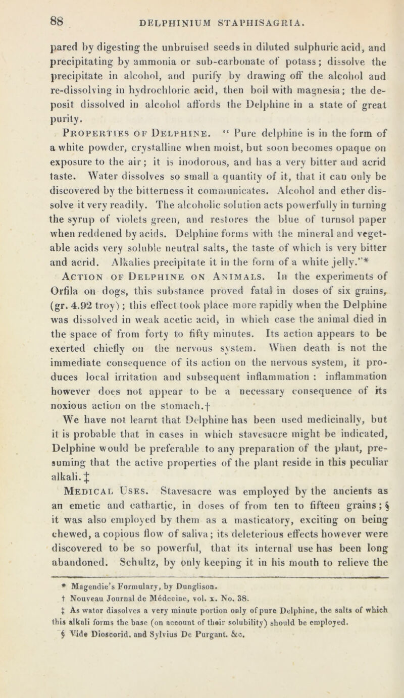pared by digesting the unbruised seeds in diluted sulphuric acid, and precipitating by ammonia or sub-carbonate of potass; dissolve the precipitate in alcohol, and purify by drawing off the alcohol and re-dissolving in hydrochloric acid, then boil with magnesia; the de- posit dissolved in alcohol affords the Delphine in a state of great purity. Properties of Delphine. “ Pure delphine is in the form of a white powder, crystalline when moist, but soon becomes opaque on exposure to the air; it is inodorous, and has a very bitter and acrid taste. Water dissolves so small a quantity of it, that it can only be discovered by the bitterness it communicates. Alcohol and ether dis- solve it very readily. The alcoholic solution acts powerfully in turning the syrup of violets green, and restores the blue of turnsol paper when reddened by acids. Delphine forms with the mineral and veget- able acids very soluble neutral salts, the taste of which is very bitter and acrid. Alkalies precipitate it in the form of a white jelly.’ * Action of Delphine on Animals. In the experiments of Orfila on dogs, this substance proved fatal in doses of six grains, (gr. 4.92 troy); this effect took place more rapidly when the Delphine was dissolved in weak acetic acid, in which case the animal died in the space of from forty to fifty minutes. Its action appears to be exerted chiefly on the nervous system. When death is not the immediate consequence of its action on the nervous system, it pro- duces local irritation and subsequent inflammation : inflammation however does not appear to be a necessary consequence of its noxious action on the stomach.f We have not learnt that Delphine has been used medicinally, but it is probable that in cases in which stavesacre might be indicated, Delphine would be preferable to any preparation of the plant, pre- suming that the active properties of the plant reside in this peculiar alkali. £ Medical Uses. Stavesacre was employed by the ancients as an emetic and cathartic, in doses of from ten to fifteen grains ; § it was also employed by them as a masticatory, exciting on being chewed, a copious flow of saliva; its deleterious effects however were discovered to be so powerful, that its internal use has been long abandoned. Schultz, by only keeping it in his mouth to relieve the * Magendie’s Formulary, by Dunglison. t Nouveau Journal de Medecine, vol. x. No. 38. t As water dissolves a very minute portion only of pure Delphine, the salts of which this alkali forms the base (on account of their solubility) should be employed. $ Vide Dioscorid. and Sylvius De Purgant. &c.