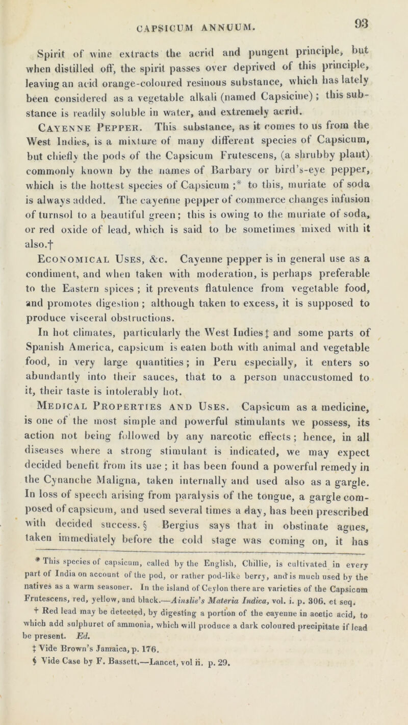 Spirit of wine extracts the acrid and pungent principle* but when distilled off, the spirit passes over deprived of this principle, leaving an acid orange-coloured resinous substance, which has lately been considered as a vegetable alkali (named Capsicine) ; this sub- stance is readily soluble in water, and extremely acrid. Cayenne Pepper. This substance, as it comes to us from the West Indies, is a mixture of many different species of Capsicum, but chiefly the pods of the Capsicum Frutescens, (a shrubby plant) commonly known by the names of Barbary or bird’s-eye pepper, which is the hottest species of Capsicum ;* to this, muriate of soda is always added. The cayenne pepper of commerce changes infusion of turnsol to a beautiful green; this is owing to the muriate of soda, or red oxide of lead, which is said to be sometimes mixed with it also.f Economical Uses, &c. Cayenne pepper is in general use as a condiment, and when taken with moderation, is perhaps preferable to the Eastern spices ; it prevents flatulence from vegetable food, and promotes digestion ; although taken to excess, it is supposed to produce visceral obstructions. In hot climates, particularly the West IndiesJ and some parts of Spanish America, capsicum is eaten both with animal and vegetable food, in very large quantities; in Peru especially, it enters so abundantly into their sauces, that to a person unaccustomed to it, their taste is intolerably hot. Medical Properties and Uses. Capsicum as a medicine, is one of the most simple and powerful stimulants we possess, its action not being followed by any narcotic effects; hence, in all diseases where a strong stimulant is indicated, we may expect decided benefit from its use ; it has been found a powerful remedy in the Cynanche Maligna, taken internally and used also as a gargle. In loss of speech arising from paralysis of the tongue, a gargle com- posed of capsicum, and used several times a day, has been prescribed with decided success. § Bergius says that in obstinate agues, taken immediately before the cold stage was coming on, it has * This species of capsicum, called by the English, Chillie, is cultivated in every part of India on account of the pod, or rather pod-like berry, and is much used by the natives as a warm seasoner. In the island of Ceylon there are varieties of the Capsicum Prutescens, red, yellow, and black.—Ainslie’s Materia Indica, vol. i. p. 306. et seq. t Red lead may be detected, by digesting a portion of the cayenne in acetic acid, to which add sulphuret of ammonia, which will produce a dark coloured precipitate if lead be present. Ed. t Vide Brown’s Jamaica, p. 176. $ Vide Case by F. Bassett.—Lancet, vol ii. p. 29.